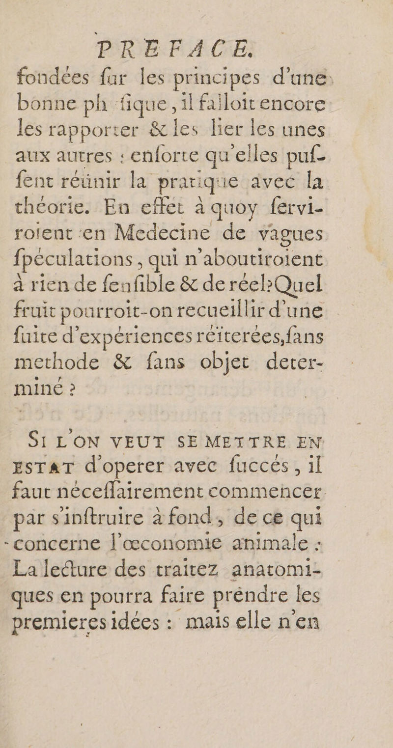 fondées fur les principes d'une: bonne ph fique, il failoit encore les rapporter &amp; les lier les unes aux autres : .enorte qu elles puf- fent réünir la prari que avec la théorie. En effet à à quoy fervi- rotent en Medecine de vagues fpéculations, qui n'aboutiroient à rien de fenfible &amp; de réel?Quel fruit pourroit- on recueillir d'une fuite d'expériences réiterées,fans methode &amp; fans objet derer- MINE ? Si LON VEUT SE METTRE EN ESTAT d'operer avec fuccés, il faut néceflairement commencer par sinftruire à fond, de ce qui - CONCErNE l’œconomie animale : La lecture des traitez anatomi- ques en pourra faire préndre les premieres idées : mais elle n'en