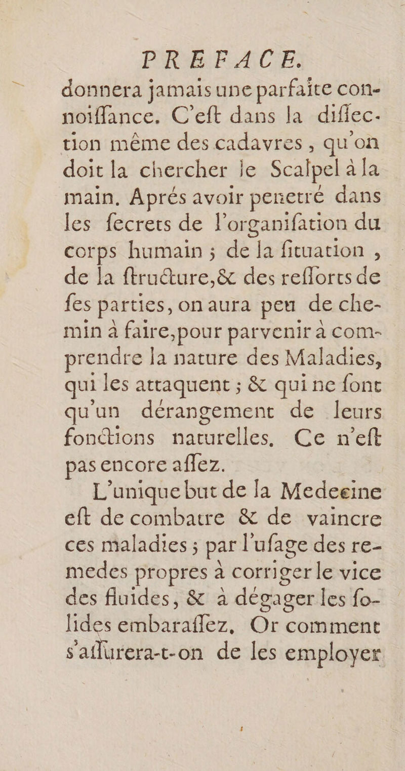 donnera } jamais une parfaite con- noïffance. C'eft dans la difiec- tion même des cadavres, qu'on doit la chercher je Scalpel à la main. Aprés avoir penetré dans les fecrets de l'organifation du corps humain ; de la fituation , de la ftructure,&amp; des reflorts de {es parties, on aura pet de che- min à faire,pour parvenir à com- prendre la nature des Maladies, qui les attaquent ; &amp; quine font quun dérangement de leurs fonctions naburbiles Ce n'’eft pas encore affez. L'unique but de Ja Medeeine eft de combatre &amp; de vaincre ces maladies ; par l'ufage des re- medes propres à corriger le vice des fluides, &amp; à dégager les fo- lides embarafflez, Or comment saflurera-t-on de les employer