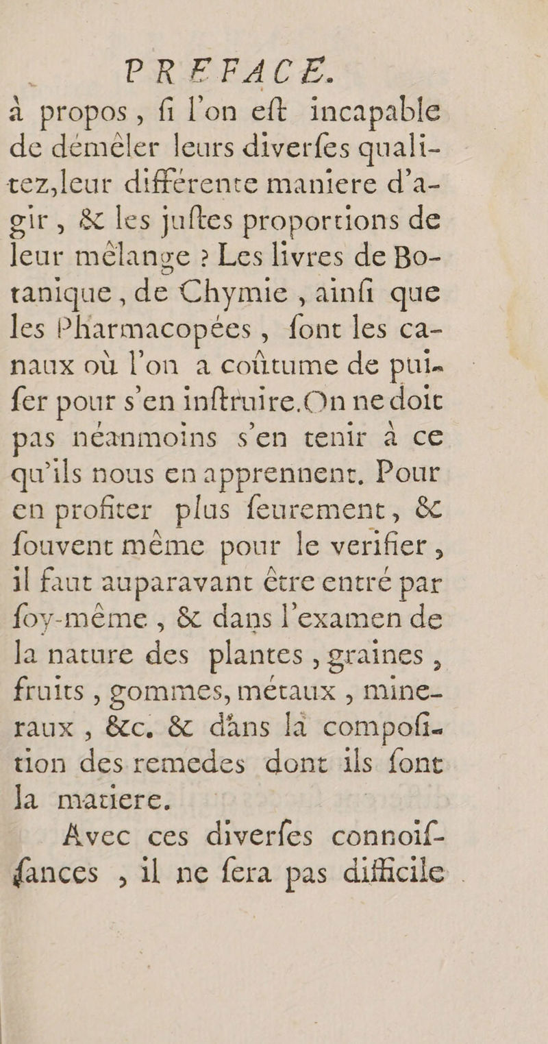 à propos, fi l'on eft incapable de démeler leurs diverfes quali- tez,leut différente maniere d’a- ir, &amp; les juftes proportions de leur mélange ? Les livres de Bo- tanique , des Chymie, ainfi que les Pharmacopées , font les ca- naux où l on à coûtume de pui- fer pour s'eninftruire.Onne doit pas néanmoins s'en tenir à ce qu'ils nous en apprennent, Pour en profiter plus feurement, &amp; fouvent même pour le verifier , il faut auparavant être entré par foy-même , &amp; dans l'examen de Ja nature des plantes, graines , fruits , gommes, He mile raux , &amp;c. &amp; dans la compañ: tion dés remedes dont ils font Ja mauere. Avec ces diverfes connoif- fances , il ne fera pas dificile