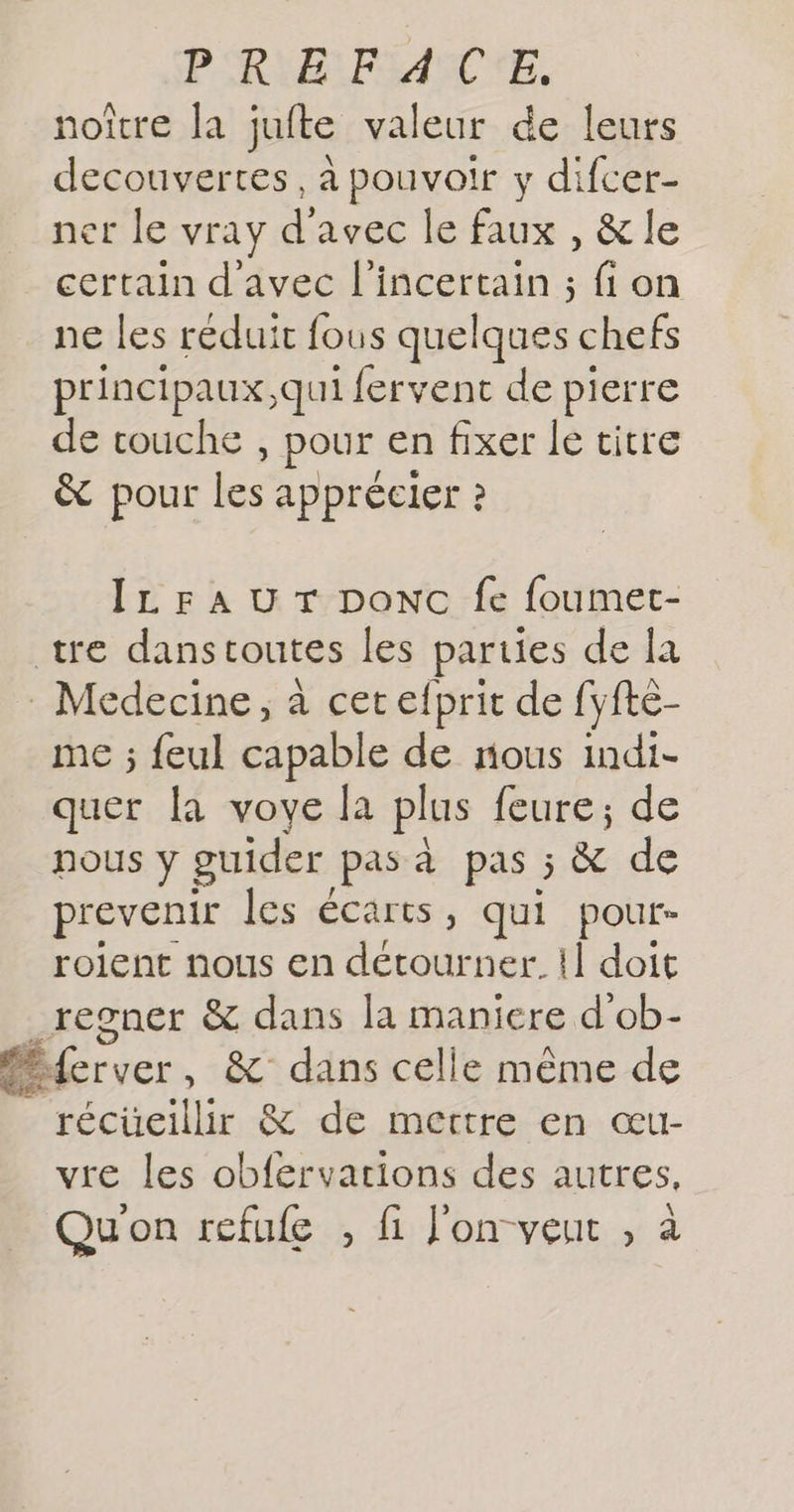PRMELPOANCNE, noître la juite valeur de leurs decouvertes, à pouvoir y difcer- ner le vray d'avec le faux , &amp; le certain d'avec l’incertain ; fi on ne les reduit fous quelques chefs principaux,qui fervent de pierre de touche , pour en fixer le titre &amp; pour ke apprécier ? IL FA UT ponc fe foumet- tre danstoutes les parties de la Medecine, à cet efprit de fyfte- me ; feul capable de nous indi- quer [a voye la plus feure; de nous y guider pas à pas 5 &amp; de prevenir les écarts, qui pour- roient nous en détourner. !] doit _regner &amp; dans la maniere d'ob- Péferver, &amp; dans celle même de _ récüeillir &amp; de mettre en œu- vre les obfervations des autres, Qu'on refufe , fi J'onveut , à