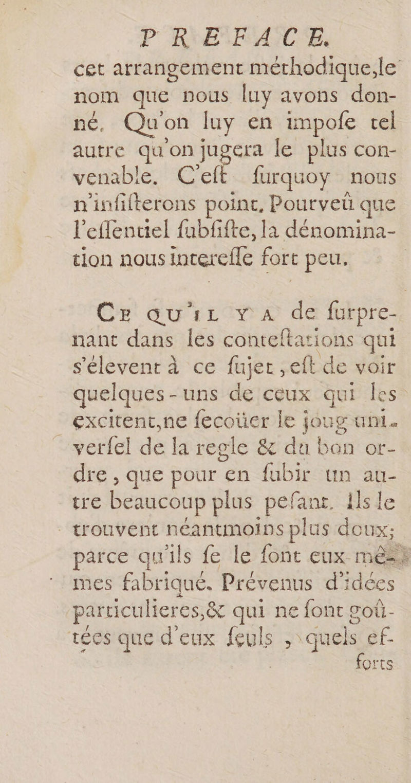P RE FAAUTE. nom que nous luy avons don- né, Qu'on luy en impofe tel autre qu on jugera le plus con- venable. C'eff furquoy nous n'infilterons point, Pourveü que l'effentiel fubfifte, la dénomina- tion nous interelle fort peu. nant dans les conteftarions qui s'élevent à ce fujer ,eft de voir _excitent,ne fecoüer le joug uni. verfel de la regle &amp; du bon or- dre , que pour en fubir un au- tre beaucoup plus pefant. ilsle | trouvent néantmoins plus doux; mes fabriqué. Prévenus d'idées particulieres,&amp; qui ne font goù- tées que d'eux feuls Fin quels ef. forts Ape