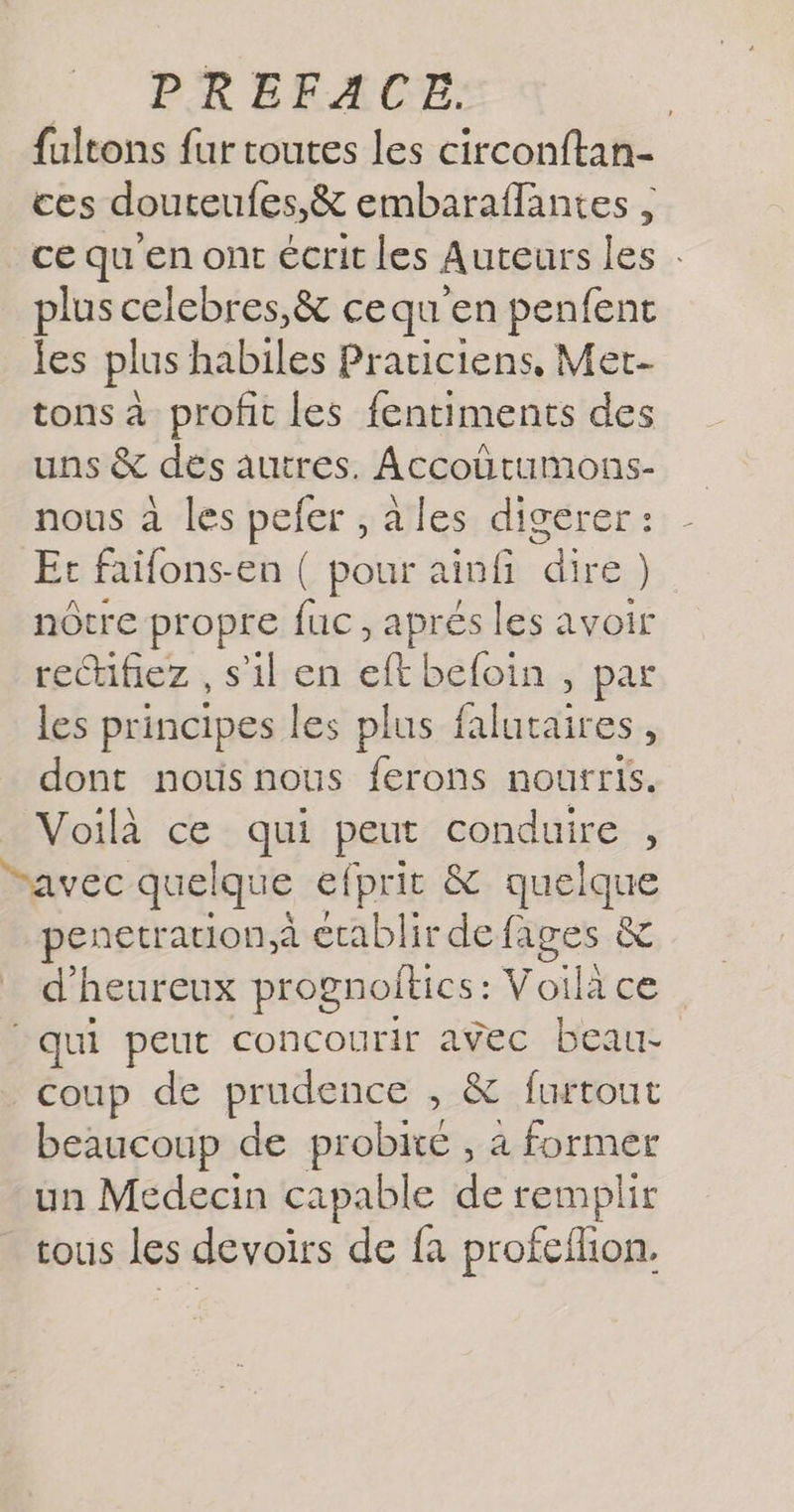 fultons fur toutes les circonftan- ces douteufes,&amp; embaraflantes ce qu'en ont écrit les Auteurs les plus celebres,&amp; ce qu en penfent les plus habiles Praciciens, Met tons à profit les fentiments des uns &amp; dés autres. | ri nous à les pefer ,ales digerer: Et faifons-en ( pour ainfi Fn ) nôtre propre fuc, apres les avoir rectifiez , s’il en eft beloin , par les principes les plus falutaires, dont notisnous ferons nourris. Voilà ce qui A conduire , “avec quelque efprit &amp; quelque penetration,à établir de fages &amp; d'heureux prognollics: Voice: qui peut concourir avec beau- coup de prudence > furtout beaucoup de probite , 4 former un Medecin capable de remplir tous les devoirs de fa profcilion.