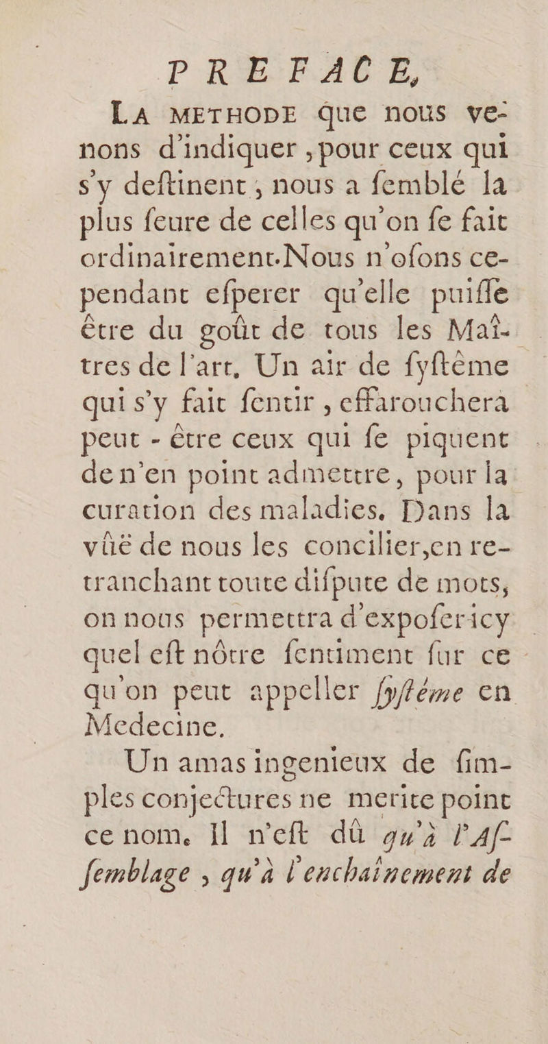 LA METHODE QUE nous ve- nons d'indiquer , pour ceux qui deftinent ; nous a femblé 1a plus feure de celles qu'on fe fait ordinairement.-Nous n'ofons ce- pendant cfperer qu'elle puifle être du goût de tous les Maï- tres de l'art, Un air de fyftème qui s’y fait fenuir , effarouchera peut - être ceux qui fe piquent de n’en point admetire, pour Îa curation des maladies. Dans la vûë de nous les concilier,en re- tranchant toute difpute de mots, onnous permettra d'expofericy quel eft nôtre fentiment fur ce quon peut appeller fyféme en Medecine. Un amas ingenieux de fim- ples conjectures ne merite point ce nom. Il n'eft dû g»'à PA femblage ; qu’à l'enchaïnement de