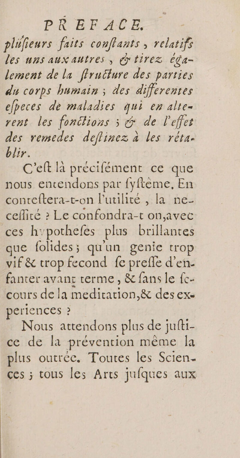 plülieurs faits conflants , relatifs les uns aux autres, tirez éga- lement de la ffruêlure des parties du corps humain ; des differentes efpeces de maladies qui en alte- rent les fonctions 3 &amp; de l'effet des vemedes deflinez à les réta. blir. C'eft là précifément ce que nous entendons par fyftèeme, En conteftera-t-on l'utilité , la ne- ceflirte ? Le confondra-t on,avec ces h’pothefes plus brillantes ue folides; qu'un genie trop vif &amp; trop fecond fe preffe d'en. fanter avant rerme, &amp; fans le {c- cours de la mediration,&amp; des ex periences ? Nous attendons plus de jufti- ce de la prévention même la plus outréc. Toutes les Scien ces ; tous les Arts jufques aux