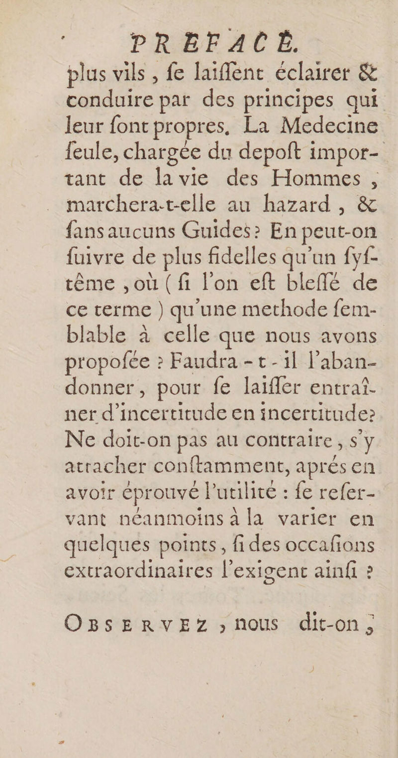 plus vils , fe laiffenc éclairer &amp; conduire par des principes qui leur font propres, La Medecine {eule, chargce du depoft iMpOr= tant de lavie des Hommes, marchera-telle au hazard, &amp; fansaucuns Guides? En peut-on fuivre de plus fidelles qu'un fyf- tême ,où (fi l'on eft bleflé de ce terme ) qu'une methode fem- blable à celle que nous avons propofce ? Faudra -t-1l l’aban- donner, pour fe laifer entraî- ner d'incertitude en incertitude» Ne doit-on pas au contraire, s’y atracher conftamment, aprés en avoir éprouvé l'utilité : fe refer- vant néanmoins à la varier en quelques points, fides occafions extraordinaires l'exigent ainfi ? OBSERvVEZ nous dit-on,
