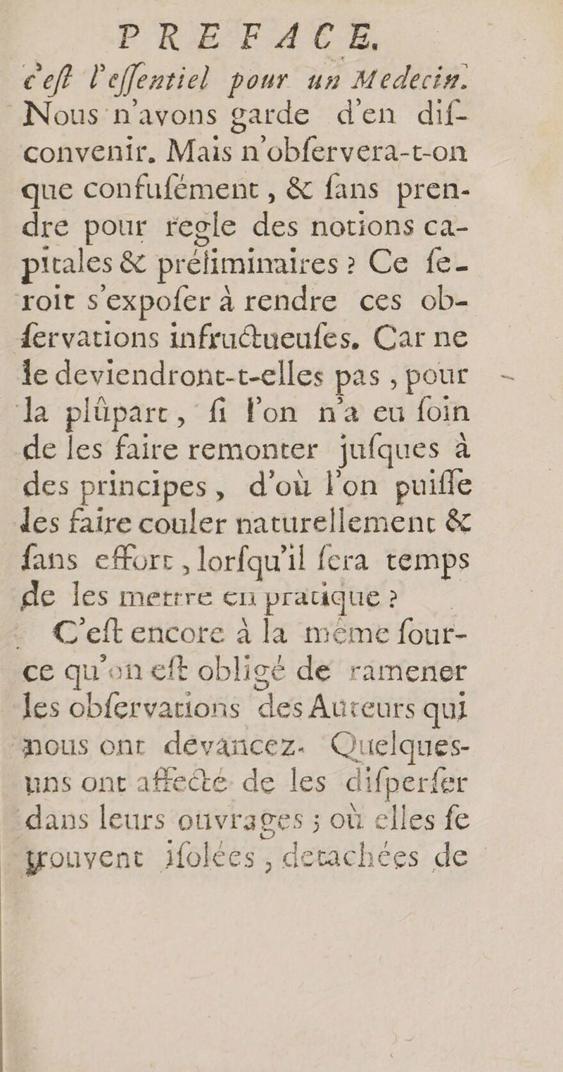 c'eft l'eflentiel pour un Médecin. Nous n'avons garde d'en dif- convenir. Mais n'obfervera-t-on que confufément , &amp; fans pren- dre pour regle re notions Ca- pitales &amp; préliminaires ? Ce fe- roit s ‘expofer 2 à rendre ces ob- {ervations infruétueufes, Car ne le deviendront-t-elles pas , pour la plûüparc, fi l'on na eu foin de les faire remonter jufques à des principes , d'où l'on puifle Jes faire couler naturellemenc &amp; fans eforc, lorfqu'il fera temps de les mettre en pratique : ? | Cef encore à la même four- ce qu'on eff obligé de ramener les obfervations dc Auteurs qui nous ont dévancez. Quelques- uns ont affecté de les difperfer dans leurs ouvrages ; où elles fe grouvent ifolées, detachées de