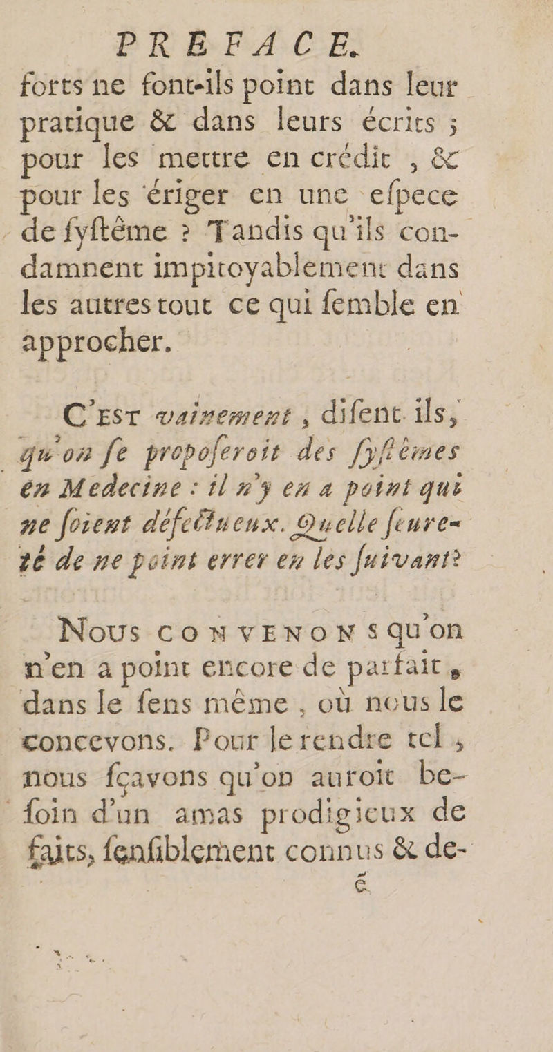 P R BA CES forts ne font-ils point dans leur pratique &amp; dans leurs écrits ; pour les mettre en crédit , &amp; pour les ériger en une efpece - de fyftême ? Tandis qu'ils con- damnent impitoyablement dans les autrestout ce qui femble en approcher. C'EST vairement , difent ils, _qu'on fe propoferoit des [yflèmes en Medecine : il n'ÿ ex 4 point qui pe foient défeltueux. Quelle fenre= te de ne point errer en les Juivanr? Nous cOoNvENOoNSsquon n'en a point encore de parfait, dans le fens même, où neus le concevons. Pour le rendre tel , nous fçavons qu’on auroït be- foin d’un amas prodigieux de faits, {enfiblement connus &amp; de- | £