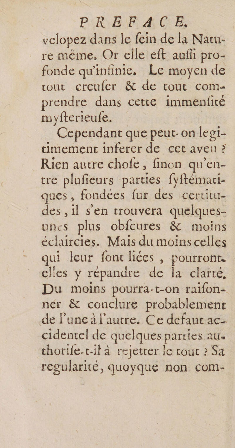 P:R:&amp;8 F: A C:E, velopez dans le fein de la Natu- re même, Or elle eft aufli pro- fonde qu'infinie. Le moyen de tout creufer &amp; de tout com- prendre dans cette immenfité myfterieufe. Cependant que peut-on legi- timement inferer de cet aveu ; Rien autre chofe, finon qu'en- tre plufieurs parties fyftémaci- ques, fondces fur des certitu- des , il s'en trouvera quelques- unes plus obfcures &amp; moins éclaircies. Mais du moins celles qui leur font liées , pourront. elles y répandre de Îa clarté, Du moins pourra.t-on raifon- ner &amp; conclure probablement de l’une a l’autre. Ce defaut ac- cidentel de quelques parties au. thorife-t-il à rejetter le tout ? Sa regularité, quoyque non com-