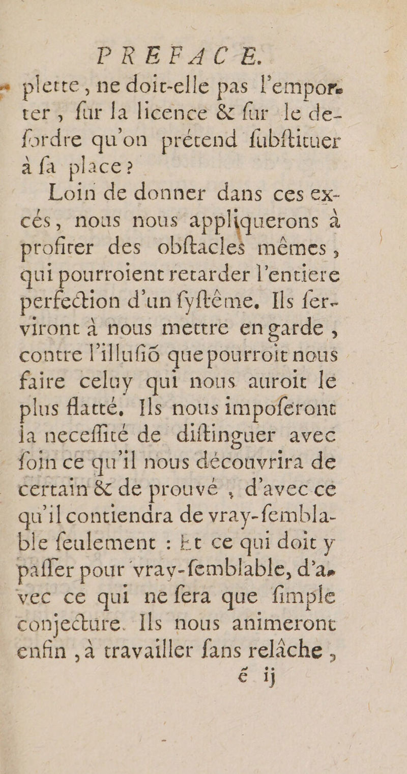 = plette, ne doit-elle pas lempor ter, fur la licence &amp; fur le de- {ordre qu'on prétend fabfkituer a fa place? Loin de donner dans ces Ex- cés, nous nous appli querons à profirer des obftacles mêmes, qui pourroient retarder l’entiere perfection d'un fyftême, Ils fer. viront à nous mettre engarde , contre l'illufô que pourroit nous faire celuy qui nous auroit le plus flatté, Ils nous impoferont ja neceflité de diftinguer avec foim ce qu'il nous découvrira de certain &amp;c de prouvé , d'avec cé . ‘ilcontiendra de vray-fembla- ble feulement : Er ce qui doit pañler pour vray-fembl able, d’a, vec ce qui ne fera que fimple conjecture. Ils nous animeront enfin ,à travailler fans relâche , € ij