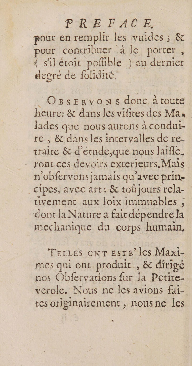 pour en remplir les vuides ; &amp; pour contribuer à le porter , jé sil écoit poflible } au dernier degre de folidité. _OBsErvONSs donc àtoute heure: &amp; dans les vifites des Mas Jades que nous aurons à condui- re , &amp; dans les intervalles de re- craice &amp; d'étude que nous Jaiffe. ront ces devoirs Exterieurs, Mais n'obfervons jamais qu avec prins _cipes, avec art: &amp; roüjours rela- tivement aux loix immuables , dont la Nature a fait dépendre la mechanique du corps humain, TELLES ONT ESTE” les Maxi- mes qui ont produit , &amp; dirigé nos Obfervations fur la Petite-. verole. Nous ne les avions fai- tes originairement , nousne les »