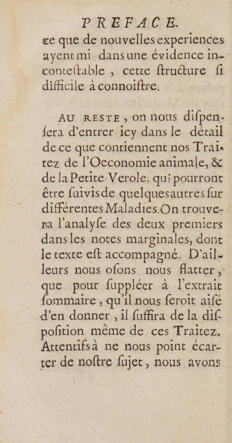 ee que de nouvellesexperiences ayentmi. dansune évidence in conteftable , cette ftruéture fi difficile à connoiftre, AU RESTE, on nous difpen. {era d'entrer icy dans le décail de ce que contiennent nos Trais tez de l'Occonomie animale, &amp; de la Petite-Verole; qui pourront être fuivisde quelquesautres fur différentes Maladies. On trouve- ra l'analyfe des deux premiers dansles notes marginales, dont Je texte eft accompagné. D'ail- leurs nous ofons nous flatter ;: que pour fuppléer à extrait fommaire , quil nous feroit aifé d'en donner il fufira de la dif. pofñtion même de ces Traitez, Attentifsà ne nous point écat- ter de noftre fujet, nous avons