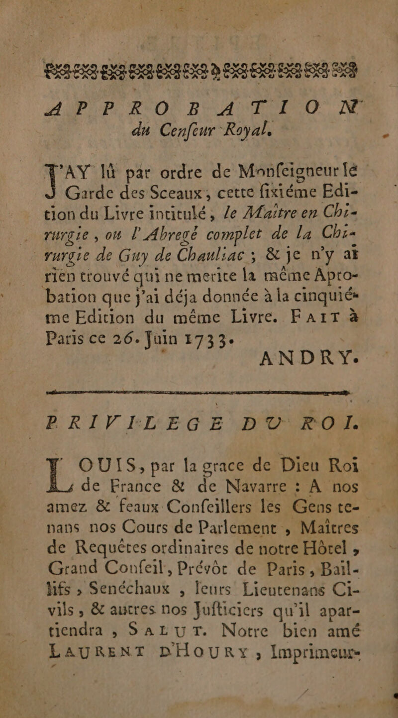 du Cenfcur Royal, tion du Livre intitulé, /e Aaître en Chi- 7 TUrgLe ; ou l'Abregë complet de la Chi= rurgie de Guy de Chauliac ; &amp; je n’y ai rien trouvé qui ne merite la même Apto- bation que j'ai déja donnée à la cinquiés me Edition du même Livre. FAIT à Paris ce 26. Juin 1733. ANDRY. PRIVI:LEGE D'O\ROM. de France &amp; de Navarre : À nos nans nos Cours de Parlement , Maîtres de Requêtes ordinaires de notre Hôrel , Grand Confeil, Prévôr de Paris, Bail- hfs &gt;» Senéchaux , leurs Lieutenans Ci- vils , &amp; autres nos Fufticiers qu'il apar- tiendra , SALUT. Notre bien amé LAURENT DHOURY , Imprimeuw- a ON