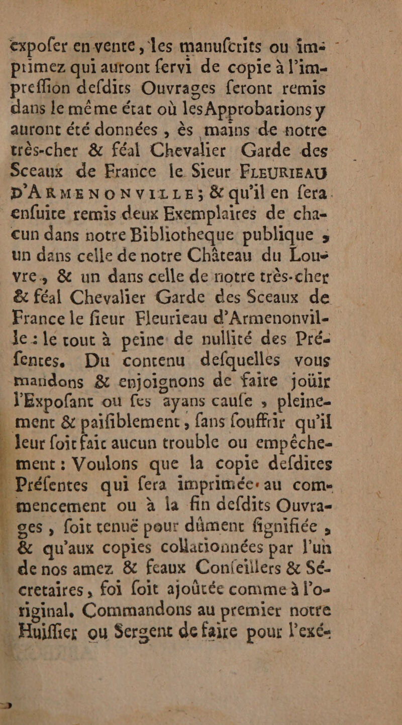 expofer en vente , les manufcrits ou im: ptimez qui autont fervi de copie à l’im- preffion defdirs Ouvrages feront remis dans le même état où lesApprobations ÿ auront été données , ès mains de notre trés-cher &amp; féal Chevalier Garde des Sceaux de France le Sieur FLEURIEAU enfuite remis deux Exemplaires de cha- un dans notre Bibliotheque publique ; un dans celle de notre Château du Loue vre, &amp; un dans celle de notre très-cher France le fieur Fleurieau d’Armenonvil- Je : le cout à peine: de nullité des Pré- fences, Du concenu defquelles vous maridons &amp; enjoignons de faire joüir l'Expofant ou fes ayans caufe ; pleine- . ment &amp; paifiblement, fans fouffir qu'il leur foi faic aucun trouble ou empêche- . ment : Voulons que la copie defdires Préfentes qui fera imprimée:au come -mencement ou à la fin defdits Ouvra- » ges, foit cenué pour dûment fignifiée , &amp; qu'aux copies coMationnées par Jun de nos amez &amp; feaux Conieïllers &amp; Sé. . cretaïres, foi foit ajoürée comme à l’o- riginal. Commandons au premier notre … Huifier ou Sergent defaire pour l'exé- (Re \A