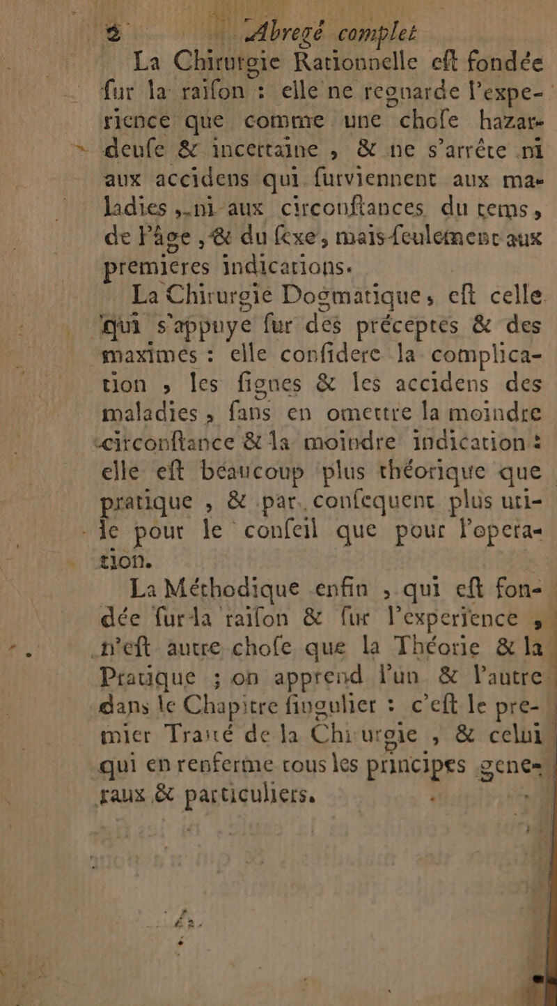 dc 4 te bre re complet LA Chile à na. cft fondée fur la: raifon elle ne reonarde l’expe- ricnce que comme une “chofe hazar deufe &amp; incertaine , &amp; ne s’arrête ni aux accidens qui furviennent aux mac ladies ,.ni-aux circonftances du tems, de Pâse ,&amp; du fexe, mais feulemenc aux premieres indicarians. La Chirurgie Dogmatique ; cft celle qui s'appuye fur des précepreés &amp; des maximes : : elle confidere la complica- tion ; les fignes &amp; Îles accidens des maladies , fans en omettre la moindre «circonftance &amp; 1a moindre indication : elle eft béaucoup plus théorique que | pratique , &amp; par. confequent plus uri- - Ie pour le confeil que pour lopeta tion. La Méthodique enfin ; qui eft fon-. dée furla raifon &amp; fi l'experience à .h'eft autre chofe que La Théorie &amp; la Pratique ; on apprend lun &amp; l'autre dans le Chapitre fingulier : c’eft le pre- | micr Traié de la Éh uroic &gt; &amp;:celu1i qui en renferme vous les principes 9 DCNE= +} FAUX &amp; particuliers, ‘+. PM +»