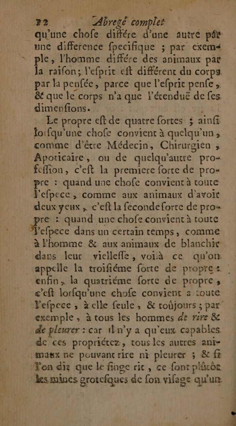 sel SN 1 2 Abregé complet qu'une chofe différe d’une autre pés une difference fpecifique ; par exems ple, l'homme différe des animaux par la raïfon; l’efprit eft différent du corps. par la peufée, parce que l’efpric penfe , &amp; que le corps n’a que lécenduë de fes. dimerfions. Er ' Le propre eft de quatre fortes 5 ainf Joifqu’une chofe convient à quelqu'un, cotûme d'être Médecin, Chirurgien j Apoticaire, ou de quelqu'autre pro- feffion, c’eft la premiere forte de pro« pre : quand une chofe convient à toute Fefpece , comme aux animaux d’avoir deux yeux ,. c’eft la fecondeforre de pros re : quand une chofe convient à toute Sehpece dans un certain temps, comme à Fhomme &amp; aux animaux de blanche dans leur vielleffe, voià ce qu’on. appclle la troifiéme forte de propres : enfin, la quatriéme forte de propre, c’eft lorfqu’une chofe convient a toute Pefpece ; àclle feule, &amp; roùjours ; par” exemple ; à tous les hommes ge rire &amp;e de pleurer : car 1ln’y a qu'eux capables . de ces propriétez, tous les aucres ant- masx ne pouvant rire nt pleurer 5 &amp; f&amp; ‘Yon die que le finge rit, ce font plixoz les mines grotcfques de fon vifage qu'ur