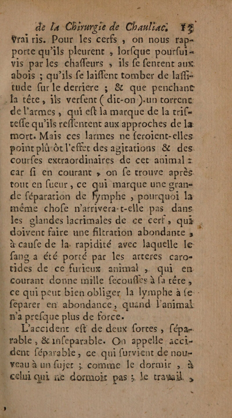 &gt; de La Chirurgie de Chauliac, +3 Vraï ris. Pour les cerfs ,; on nous rap- porte qu’ils pleurent , lorfque pourfur« vis parles chafleurs , ils fe fenrent aux abois ; qu’ils fe laiffenc tomber de laffi- tude fur le derriere 3; &amp; que penchant fa têce, ils verfent ( dic-on un torrenc: dé l'armes, qui eft la marque de la trif= celle qu'ils reffencent aux approches de la: mort. Mais ces larmes ne feroient-elles. point plüôt l'effer des agications &amp; des. courfes extraordinaires de cet animal = car fi en courant ; on fe trouve après. tout en [ueur, ce Eh marque une oran de fépararion de fymphe , pourquoi la même chofe n'arrivera-t-elle pas dans les glandes lacrimales de ce cerf, qu . doivenc faire une filtration abondante 3, à caufe de la: rapidité avec laquelle le- fang a été porté par les arteres caro- tides de ce furieux animal ; qui en courant donne inille fecouflles à fa rêce , ce qui peut bien obliger la lymphe à {e - féparer en abondance, quand l'animal n'a prefque plus de force. L'accident eff de deux fortes , fépa rable , &amp;infeparable. On appelle acci- dent féparable, ce qui furvient de nou veau à un fujer ; comme Île dormir , à celui qui ne dormoir pas ; le trawail , ” LS