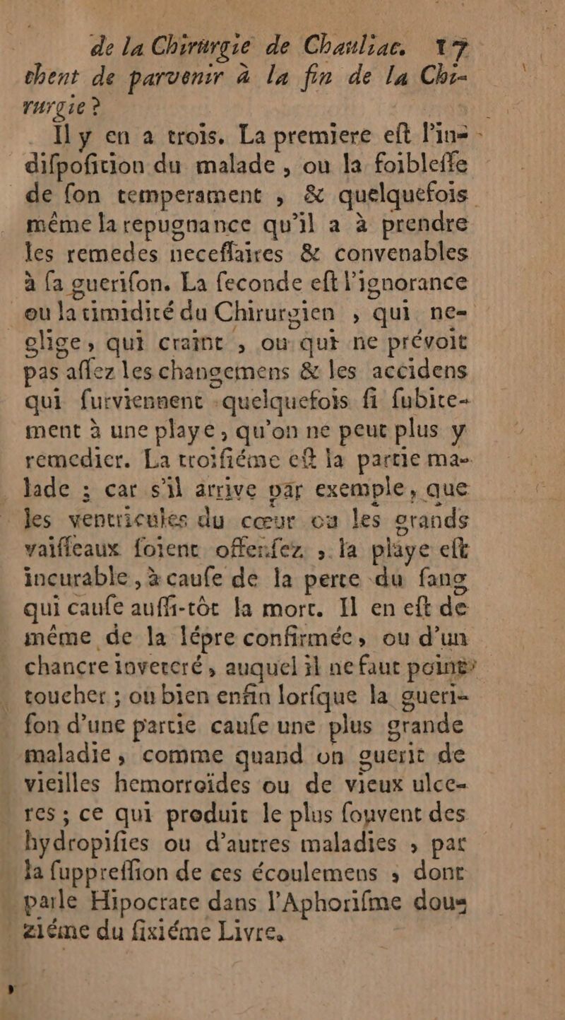 chent de parvenir à la fin de la Chi- rurgie ? | Il y en a trois. La premiere eft Pins - difpofition du malade , on la foibleffe de fon temperament ; &amp; quelquefois même la repugnance qu’il a à prendre les remedes neceflaires &amp; convenables à fa guerifon. La feconde eft l'ignorance oulatimidité du Chirurgien ; qui ne= elige, qui craint , ou qui ne prévoit pas affez les changemens &amp; les accidens qui furviennenc -quelquefois fi fubire- ment à une playe, qu’on ne peut plus y remedier. La troïfiéme ef la partie ma- laide ; car s’il arrive Dar exemple, que les ventricules du cœur os les grands vaifleaux foienc ofenfez. , la playe eft incurable , à caufe de la perte du fans qui caufe auffi-tôt a mort. Il en eft de même de la lépre confirmée, ou d’un chancre invercré, auquel il ne faut point» toucher ; ou bien enfin lorfque la gueri- fon d’une partie caufe une plus grande maladie, comme quand on ouerit de . vieilles hemorroïdes ou de vieux ulce- res ; ce qui produit le plus fouvent des hydropifies où d’autres maladies ; par Ja fuppreffion de ces écoulemens ; dont « pale Hipocrare dans l’Aphorifme dous Ziéme du fixiéme Livre,