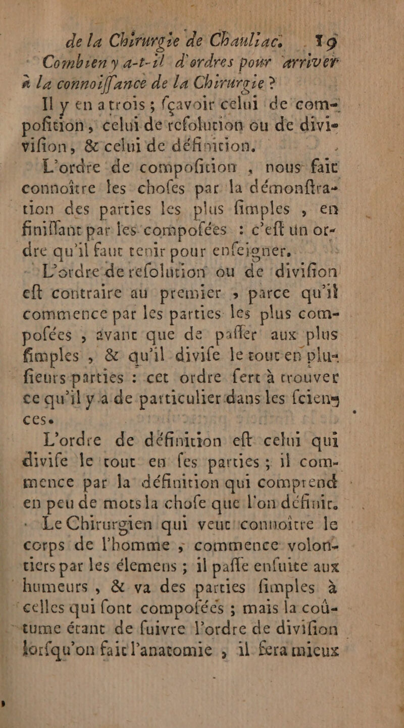 ph 15 dela Chirurgie de Chanliac T9 © Combien y a-t-1l d'ordres pour ‘arriver à la connoiffance de la Chirurgie? | Il y en atrois ; fçavoir celui de com poñfition, celui dercfolurion ou de divi- vifion, &amp; celui de définicion. 3 L'ordre de compoñiuion ; nous fait connoître les chofes par la démonftra- finifant par les. cornpofées : c’eft un or- dre qu'il faut tenir pour enfeioner, - L'ordre de refolution ou de ‘divifion eft contraire au premier. ; parce qu'il commence par les parties les plus com- pofées ; ävanr que de pañler aux plus fimples , &amp; qu'il divife le soucen plu« fieurs parties : cet ordre fert à crouver ce qu’il ya de particulierdansles fciens CESe it Û L'ordre de définition eft celui qui divife le cout en fes parties ; il com. mence par la définition qui comprend en peu de mots la chofe que l'on définir, Le Chirurgien qui veuc'connoitre le corps de l’homme ; commence volor- tiers par les élemens ; 1l pafle enfuite aux lorfqu’on fair l'anatomie ; il fera mieux