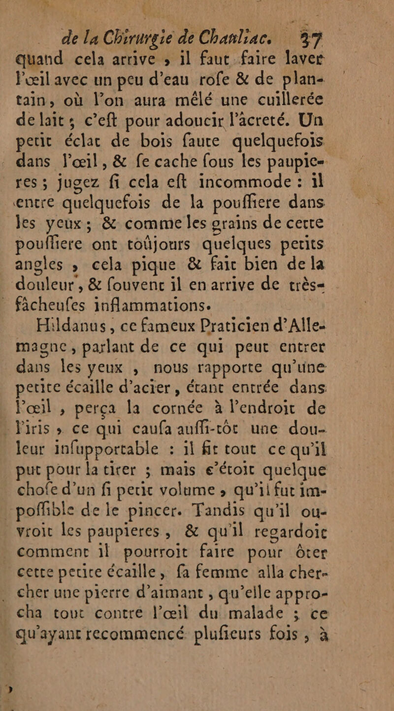 7% Va \ 4 de la Chirurgie de Chanliac. 37 quand cela arrive &gt; 1l faut faire laver l'œil avec un peu d’eau rofe &amp; de plan- tain, où l’on aura mêlé une cuillerée delait; c’eft pour adoucir l’acreté. Un petit éclac de bois faute quelquefois dans l'œil, &amp; fe cache fous les paupic= res ; jugez fi cela eft incommode : il entre quelquefois de la poufliere dans les yeux; &amp; comme les grains de certe pouffiere ont toüjours quelques petits angles , cela pique &amp; faic bien de la douleur, &amp; fouvenc il en arrive de très= fâcheufes inflammations. | Hildanus, ce fameux Praticien d’Alle- magnc, parlant de ce qui peut entrer dans les yeux , nous rapporte qu'une petite écaille d'acier, étant entrée dans Fœil , perça la cornée à l'endroit de iris ; ce qui caufa auffi-tôt une dou- leur infupportable : il ft tout ce qu'il put pour la tirer 3 mais e’écoit quelque chofe d’un fi petit volume ; qu’il fut 1m- _poffble de le pincer. Tandis qu'il ou- vroit les paupieres, &amp; qu'il regardoic comment 1] pourroit faire pour ôter cette perte écaille, fa femme alla cher- cher une pierre d’aimant , qu’elle appro- cha tout contre l’œil du malade ; ce \ qu'ayant recommencé plufieurs fois, à