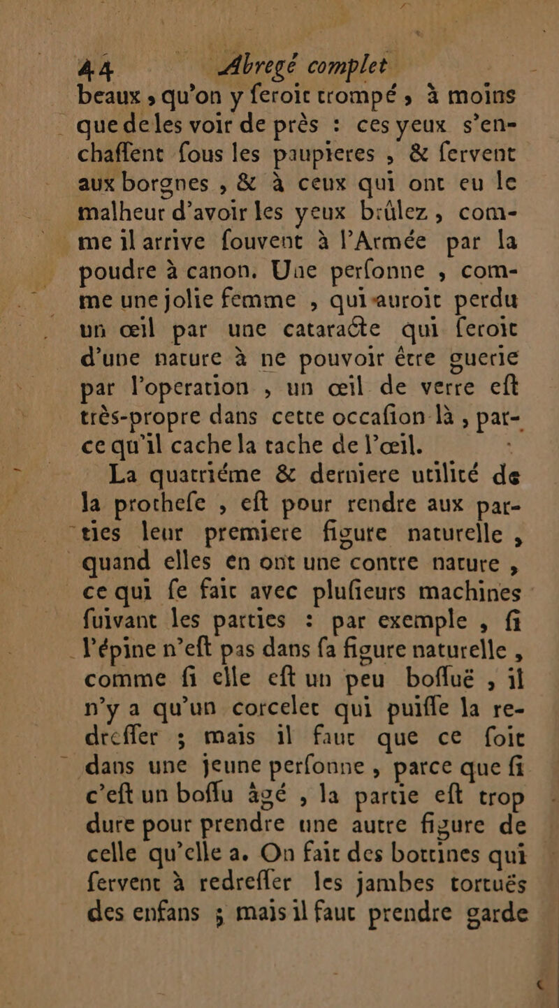 beaux ; qu’on y feroïc trompé ; à moins . que deles voir de près : ces yeux s’en- chaffent fous les paupieres ,; &amp; fervent aux borgnes , &amp; à ceux qui ont eu Île malheur d’avoir les yeux b:ülez , com- _meilarrive fouvent à l'Armée par la poudre à canon. Une perfonne ; com- me une jolie femme , quiauroit perdu un œil par une cataraéte qui feroic d’une nature à ne pouvoir être guerle par l’operation , un œil de verre eft très-propre dans cette occafion là , par- ce qu'il cache la tache de l’œil. | La quatriéme &amp; derniere utilité de la prothefe , eft pour rendre aux pat- “ties leur premiere figute naturelle , quand elles en ont une contre nature , ce qui fe fair avec plufieurs machines fuivant les parties : par exemple , fi .Pépine n’eft pas dans fa figure naturelle , comme fi elle eft un peu bofluë , il n’y a qu'un corceler qui puifle la re- dreffer ; mais 1l faur que ce foit dans une jeune perfonne , parce que fi c’eft un boffu âgé , la partie eft trop dure pour prendre une autre figure de celle qu’elle a. On fair des bottines qui fervent à redrefler les jambes tortués