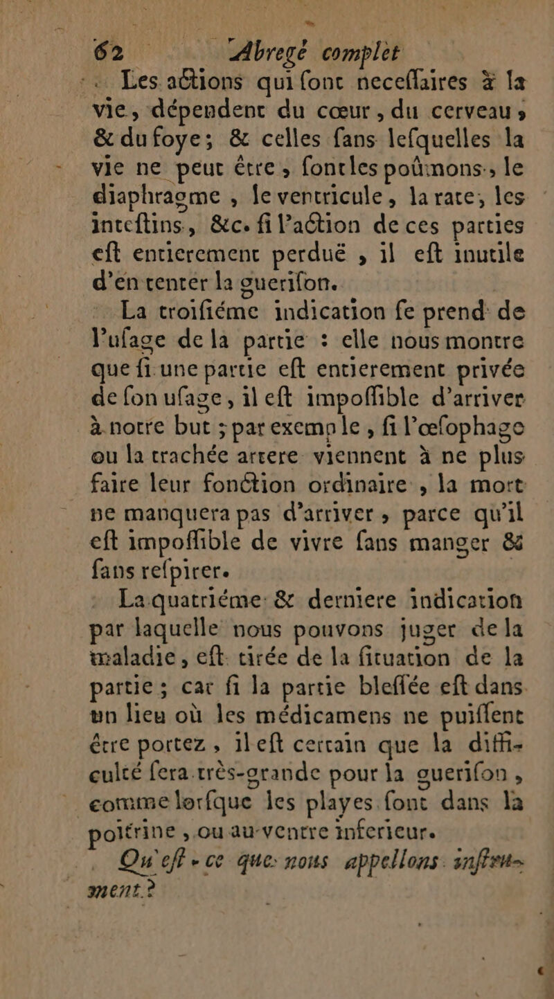 à 62 Abregé complet Les aëtions qui font neceflaires # {a vie, dépendent du cœur, du cerveau» &amp; dufoye; &amp; celles fans lefquelles la vie ne peut être; fontles poûmons:, le diaphragme , feventricule, larate, les inteftins, &amp;c. fi lation de ces parties ft entierement perduë , il eft inutile d’en center la guerifon. La troifiéme indication fe prend de Vufage dela partie : elle nous montre que fi. une partie eft entierement privée de fon ufage, ileft impoffble d'arriver à nocre but ; par exemple, fi l’œfophage ou la trachée arcere viennent à ne plus faire leur fonétion ordinaire , la mort pe manquera pas d'arriver parce qu'il eft impofhble de vivre fans manger &amp; fans refpirer. | La quatriéme:&amp; derniere indication par laquelle nous pouvons juger de la maladie, eft. tirée de la fituation de la un lieu où les médicamens ne puiflent étre portez, 1left cercain que la difi- culté fera.rrès-orande pour la ouer]{0n é comme lorfque les playes font dans la poitrine , Ou au-VCntre inferieur. . Qu'eff-ce que: nous appelons. snfiru- ment ? … FRS