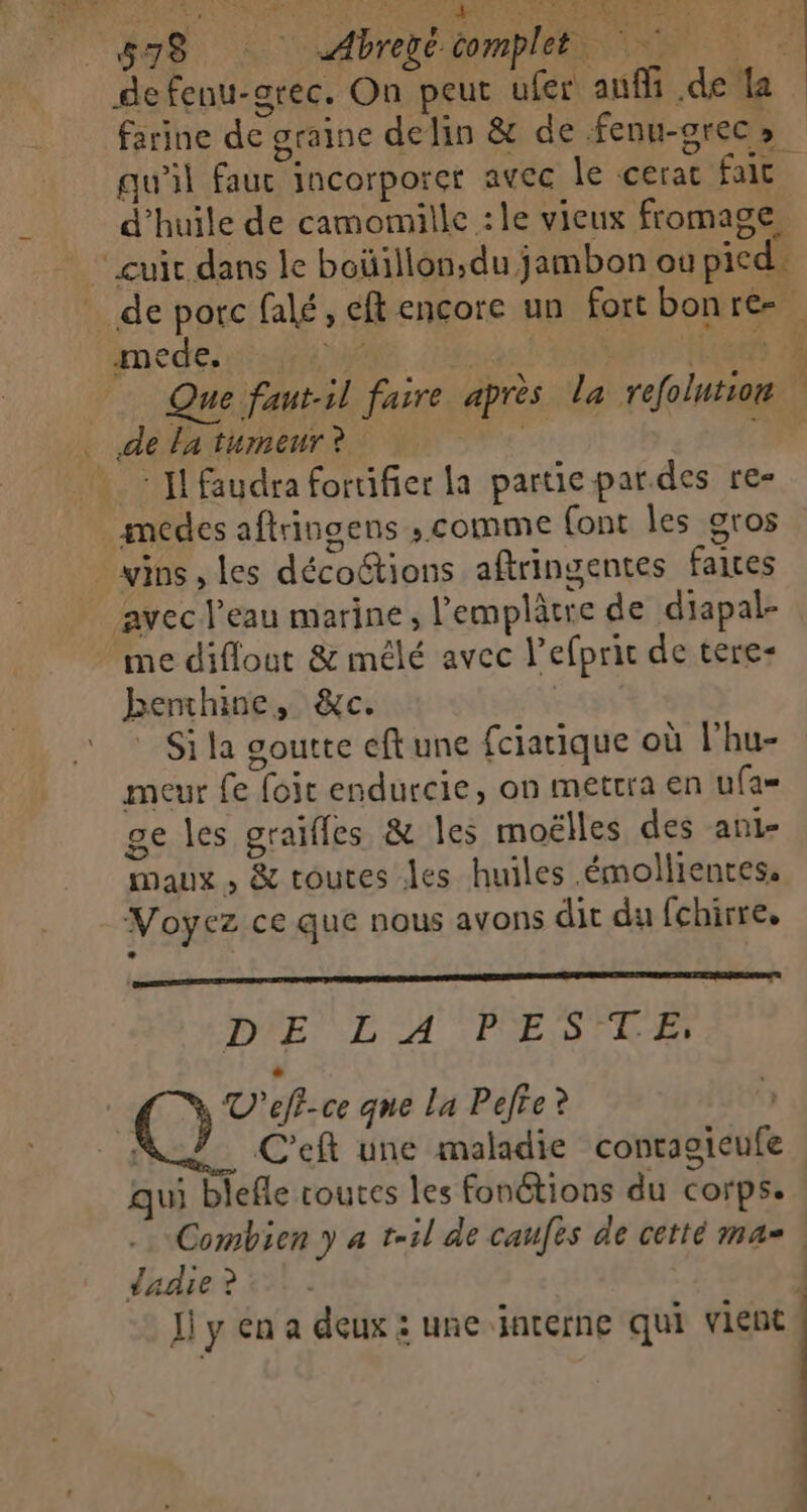 ee ne DT CS Abreé complet ENS A defenu-arec. On peut ufer auf .de la farine de graine delin &amp; de fenu-grecs qu'il fauc incorporet avec le cerac fait d'huile de camomille :le vieux fromage, cuir dans le boüillon,du jambon où pied. … de porc falé, eft encore un fort bonre- mede.  ob +: H:08 7 _ Que fautil faire après la refolution de la tumeur ? 4 d à Il faudra fortifier la partie par.des re- medes aftringens ; comme font les gros vins , les décoétions aftringentes faites avec l’eau marine, l'emplâtre de diapal- me diflout &amp; mêlé avec l’efprit de tere- benthine, &amp;c. * Si la goutte eft une fciarique où lhu- meur fe foit endurcie, on mettra en u(as ge les graifles &amp; Îles moëlles des ani- maux , &amp; toutes les huiles .émollientes, Voyez ce que nous avons dit du fchirre. DIE LE A''FESTE LA V'eff-ce que La Pefre? C'eft une maladie contaoieufe qui blefle routes les fonétions du corps. Combien y a t-il de caufes de cetté ma | dadie ? | Ji y en a deux : une interne qui vient 4 | |