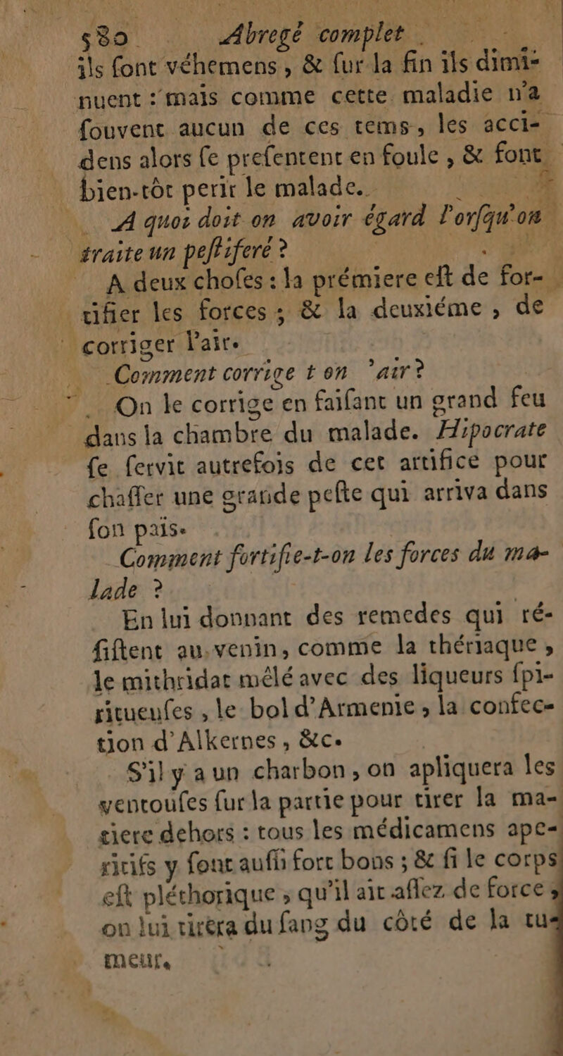 ils font véhemens, &amp; {ur la fin ils dimi- nuent :mals comme cette maladie n’a fouvenc aucun de ces tems, les acci dens alors fe prefentent en foule , &amp; font. . Dien-tôr perir le malade. LE A quos doit on avoir égard lorfqu'on ‘sraiteun peffifere ? M Le A deux chofes : la prémiere eft de for- ufer les forces: &amp; la deuxiéme , de * corriger Pair. Comment corrige t on air? … On ke corrige en faifant un orand feu dans la chambre du malade. Æipocrate fe fervic autrefois de cet artifice pour chaffer une srañde pefte qui arriva dans fon pais- Comment fortifie-t-on les forces du ma- lade ? En lui donnant des remedes qui ré- fiflent au.venin, comme la thériaque , Je mithridar mélé avec des liqueurs fp1- ritueufes , le bol d’Armente ; la confec= tion d'Alkernes, &amp;ce Silyaun charbon, on apliquera Îles ventoufes fur la partie pour tirer la ma- giere dehors : tous les médicamens ape ricifs y fonc aufh fort bons ; &amp; fi le corps eft pléchorique ; qu’il air aflez de force on lui tiréra du fang du côté de la tu moeurs, #14