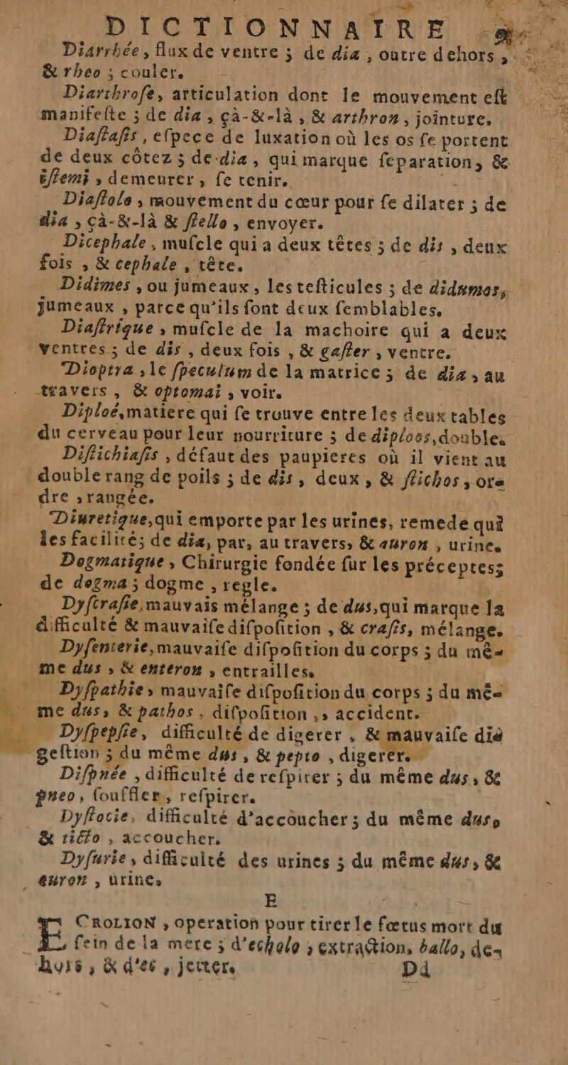 Diarrbhée, flux de ventre j de diz , outre dehors, : o &amp;rheo ; couler, His Diarthrofe, articulation dont le mouvement eft manifelte ; de dia, çà-&amp;-là , &amp; arthrom, jointure, Diaftafis , efpece de luxation où les os fe portent de deux côtez ; de-dia, qui marque feparation, &amp; éflemi ; demeurer, fe tenir. FH Diaffols ; mouvement du cœur pour fe dilater ; de dia , cà-&amp;-là &amp; fello, envoyer. Dicephale , mufcle qui a deux têtes ; de dis , deux fois , &amp; cephale , tête. Didimes , ou jumeaux, lestefticules ; de didsmes, jumeaux , parce qu’ils font deux femblables, Diafirique ; mufcle de la machoire qui à deux ventres ; de dis , deux fois , &amp; gaffer , ventre. Dioptra ; 1e fpeculum de la matrice ; de dix, au travers, &amp; opromai ; voir. Diploésmatiere qui fe trouve entre les deux tables du cerveau pour leur nourriture ; de diploos, doubles Diflichiafis , défaut des paupieres où il vient au double rang de poils ; de dis, deux, &amp; ffichos ; ots - dre » rangée. LPS Diuretigue,qui emporte par les urines, remede qui les facilité; de diæ, par, au travers, &amp; amro” , urine. Dogmatique, Chirurgie fondée fur les préceptess de dogma ; dogme , regle. Dyfirafie mauvais mélange ; de dus,qui marque 1a difficulté &amp; mauvaife difpofition , &amp; crafis, mélange, Dyfenterie,mauvaife difpofition du corps ; du mê= me dus ; &amp; enteron ; entrailles, Dyfpathie, mauvaile difpofition du corps ; du mê me dus, &amp; pathos, difpofñtion ,; accident. nb: di . Dyfheplie, difficulté de digerer , &amp; mauvaife dié geftion ; du même ds, &amp; pepro , digerer. * Difhnée , difficulté de refpirer ; du même dus, &amp; pneo, (ouffler, refpirer. è % Dyffocie, difficulté d’accoucher ; du même duse &amp; rio , accoucher, Dyfurie, difficulté des urines ; du même dus, 8e _ @nron , UTINC» E ; CROLION , Operation pour tirer le fœtus mort di | E fein dela mere ; d’echolo ; extra@ion, halo, de huis, &amp; d'es , jerter. pi