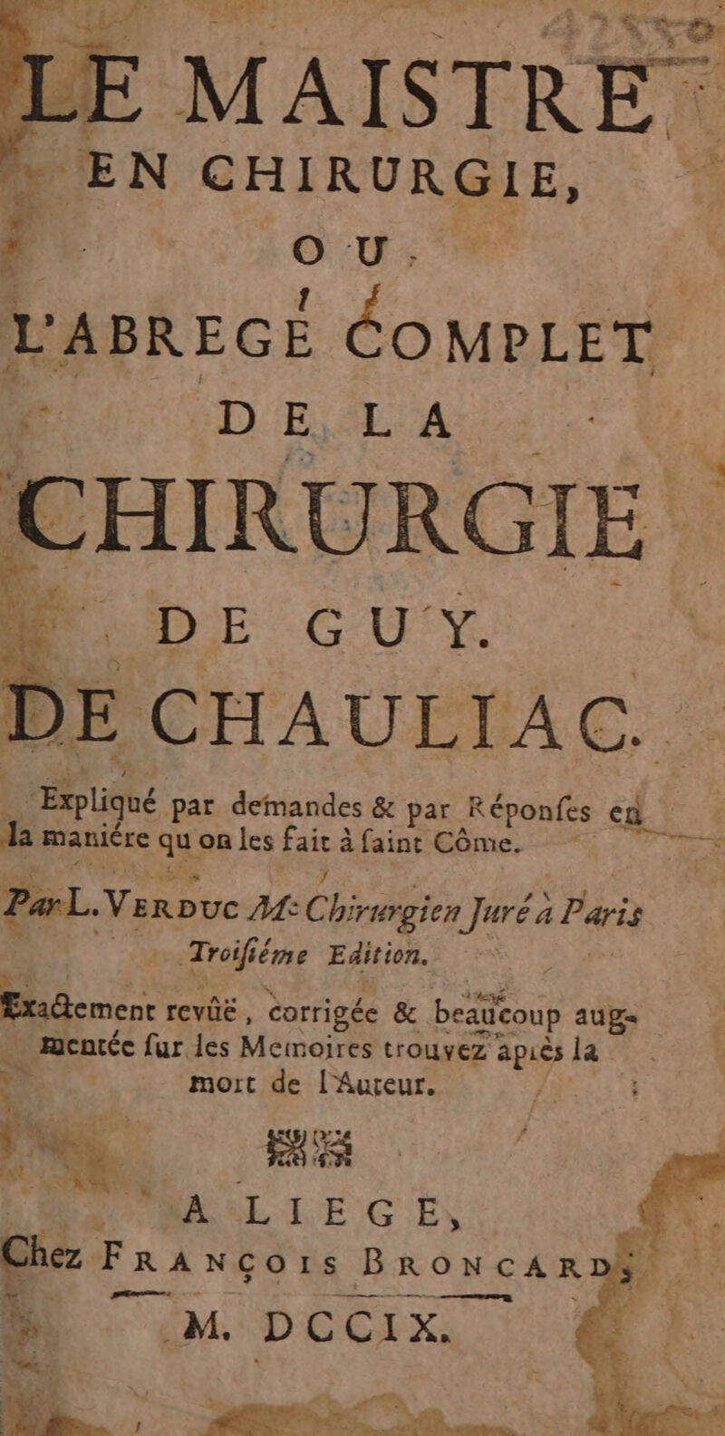 MAISTRE | EN CHIRURGIE, 1 | Su; L'ABREGE COMPLET. 4 DE A CHIRURGIE Me CU Là DE CHAULIAC.. ‘Expliqué par demandes & par Réponfes ed la maniére ques les ie à faint Côme. Par. Varpve AMC te Juré à 4 Paris drone Edition. ExaGcmenc revié, corrigée & beatcoup aug , mentéc fur les Memoires trouvez Le la &s mort de l'Auteur. ; ue ; sg Les À à : À dE LE G EN Chez FRANÇOIS Bron CARD. À