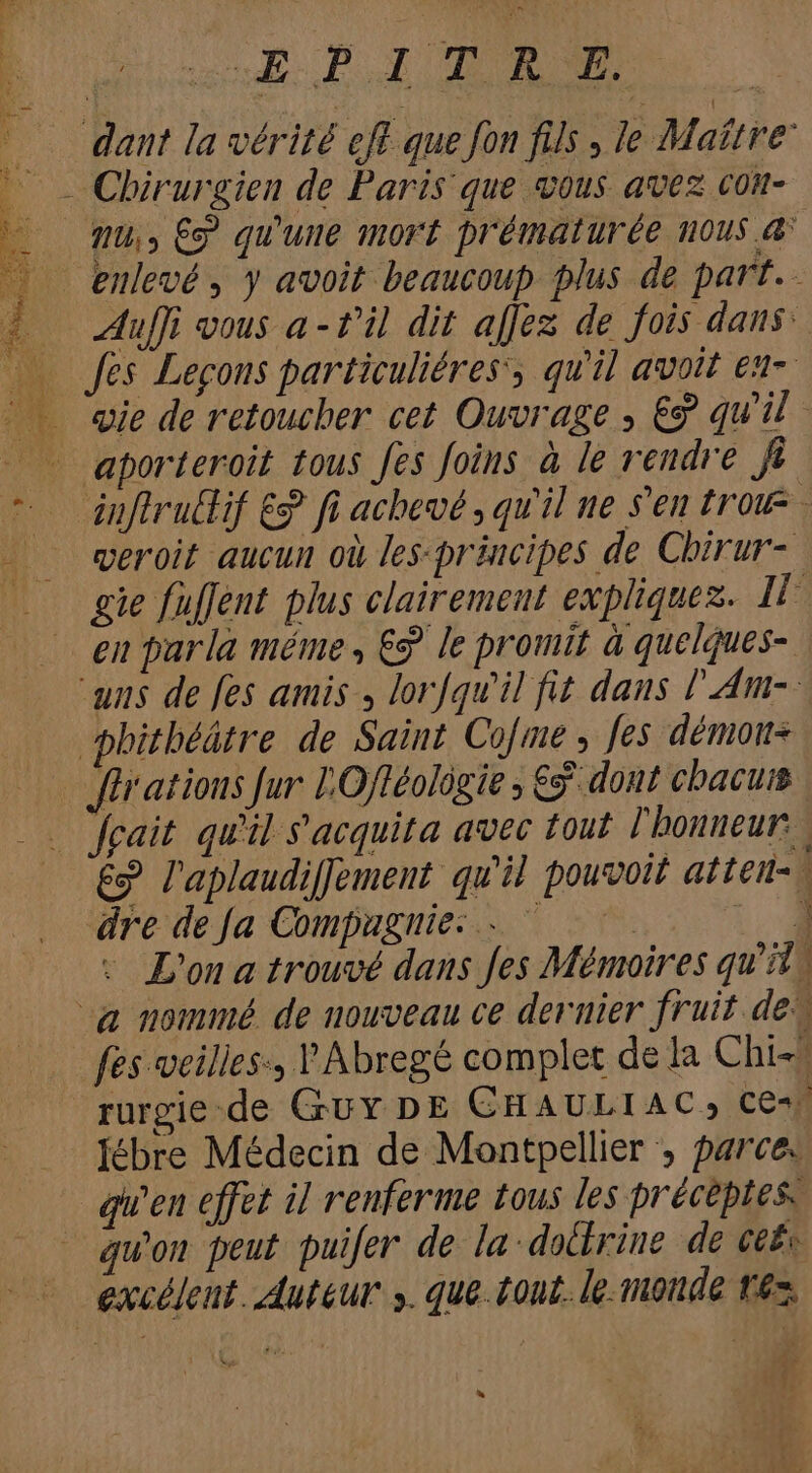 | «LS: P.1 TURN E dant la vérité cft que fon fils , le Maitre fu; ET qu'une mort prématurée HOUS d Auffi vous a - t'il dit affez de fois dans: fts Lecons particuliéres, qu'il avoit en- aporteroit tous fes foins à le rendre ft — duflrutlif &amp; fi achevé , qu'il ne s'en {row veroit aucun où les-präncipes de Chirur- gie fuffent plus clairement expliquez. Il en par la méme, € le promit à quelques- aus de fes amis , lorfqw'il fit dans l'Am- phitbéátre de Saint Co[me y fes démons - für atious fur LOff£olügie ; € dont chacuis cait qu'il s'acquita avec tout l'honneur, &amp;? l'aplaudiffement qu'il pouvoit atten-\ dre de Ja Compagnie: . ^ ^ — Lo - L'on a trouvé dans fes Mémoires qu'it | -a nommé de nouveau ce dernier fruit de fes veilles:, 'Abregé complet de la Chi- rurgie.de Guy DE CHAULIAC, ce} Jébre Médecin de Montpellier , parce. qu'en effet il renferme tous les préceptes. qu'on peut puifer de la-dolrine de ce£« - excdleut. Auteur y. que. tout. le monde tes. d i4 bj