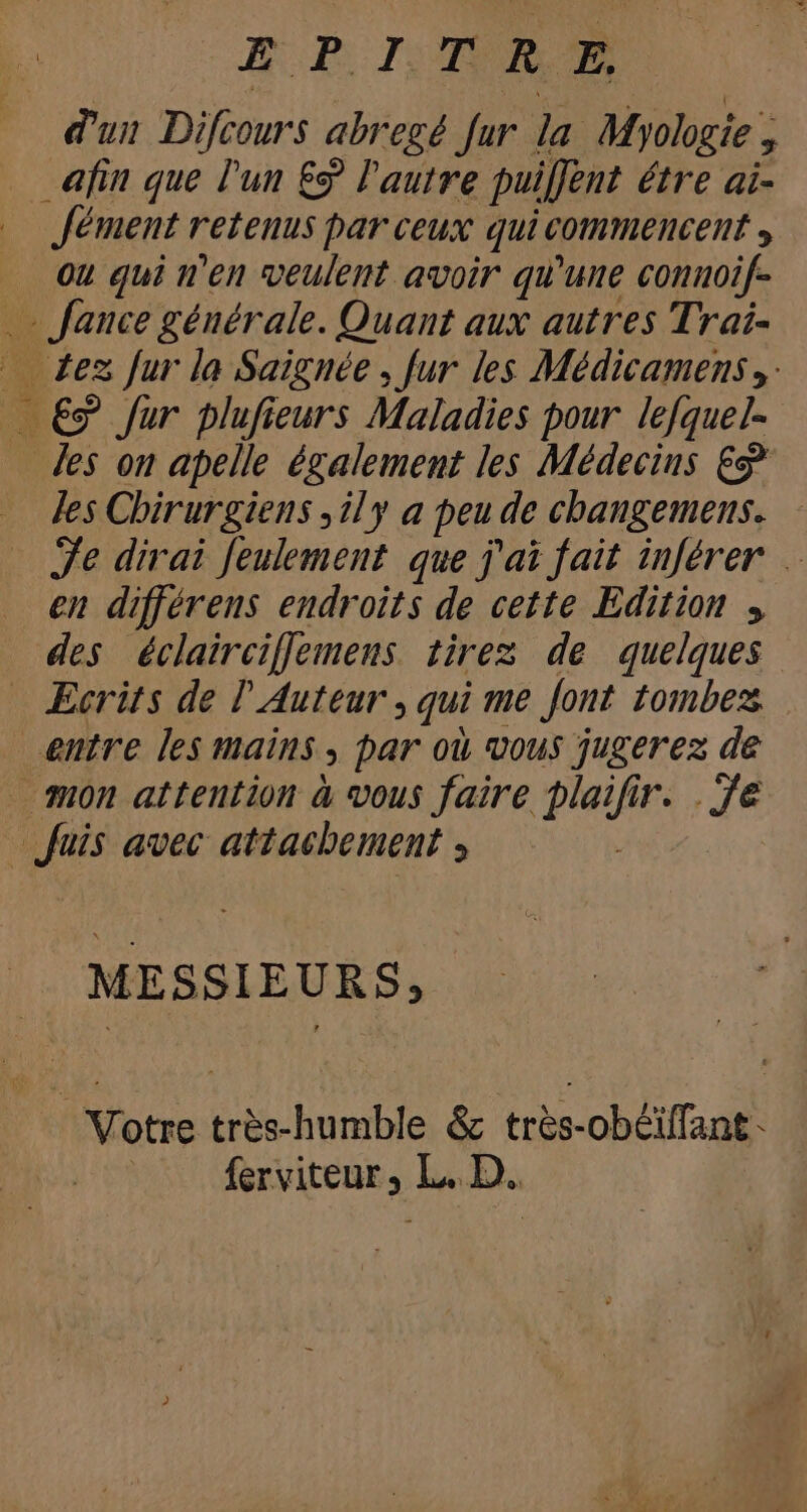 EP OR E dui Difcours abregé fur la Myologie, . fin que l'un £ l'autre puiffent étre ai- Jément retenus par ceux qui commencent , Ou qui n'en veulent avoir qu'une connoif- .- fauce générale. Quant aux autres Trai- — Zes fur la Saiguée , fur les Médicamens y — €9 fur plufieurs Maladies pour lefquel- Jes on apelle également les Médecins € les Chirurgiens ,ily a peu de changemens. Je dirai Jeulement que j'ai fait inférer … en différens endroits de cette Edition , des éclairciffemens tirez de quelques — Ecrits de l' Auteur , qui me Jont tombez entre les mains , par où vous jugerez de mn attention à vous faire plaifir. . fe Juis avec attachement , | MESSIEURS, Votre très-humble &amp; trés-ob£iffant - —— ferviteur, L. D.
