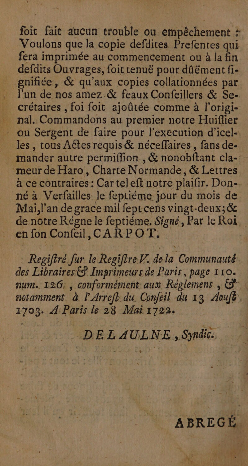 À foit fait aucun trouble ou empêchement + . Voulons que la copie defdites Prefentes qui fera imprimée au commencement ou à la fin defdits Ouvrages, foit tenuë pour dûëment fi- gnifiée, &amp; qu'aux copies collationnées par l'un de nos amez &amp; feaux Confeillers &amp; Se- _crétaires , foi foit ajoütée comme à l'origi- nal. Commandons au premier notre Huiffier - ou Sergent de faire pour l'exécution d'icel-. les, tous ACtes requis &amp; néceffaires , fans de- mander autre permiffion , &amp; nonobftant cla-: meur de Haro, Charte Normande, &amp; Lettres à ce contraires: Car teleft notre plaifir. Don- né à Verfailles le feptiéme jour du mois de Mai, l'an de grace mil feptcens vingt-deux;&amp; de notre Régne le feptiéme. Signé, Par le Roi. en fon Confeil, CAR P O T. - Regiftré fur le RegiftreW. dela Communauté des Libraires €9. Imprimeurs de Paris, page 110. num. 120, , conformément: aux; Réglemens , €” | notamment à l'Arreft. du. Confeil du 13 Aoufé. 1703. 4 Paris le 28 Mai 1722, | DEL AULNE , Syndic. + ABREGÉ.