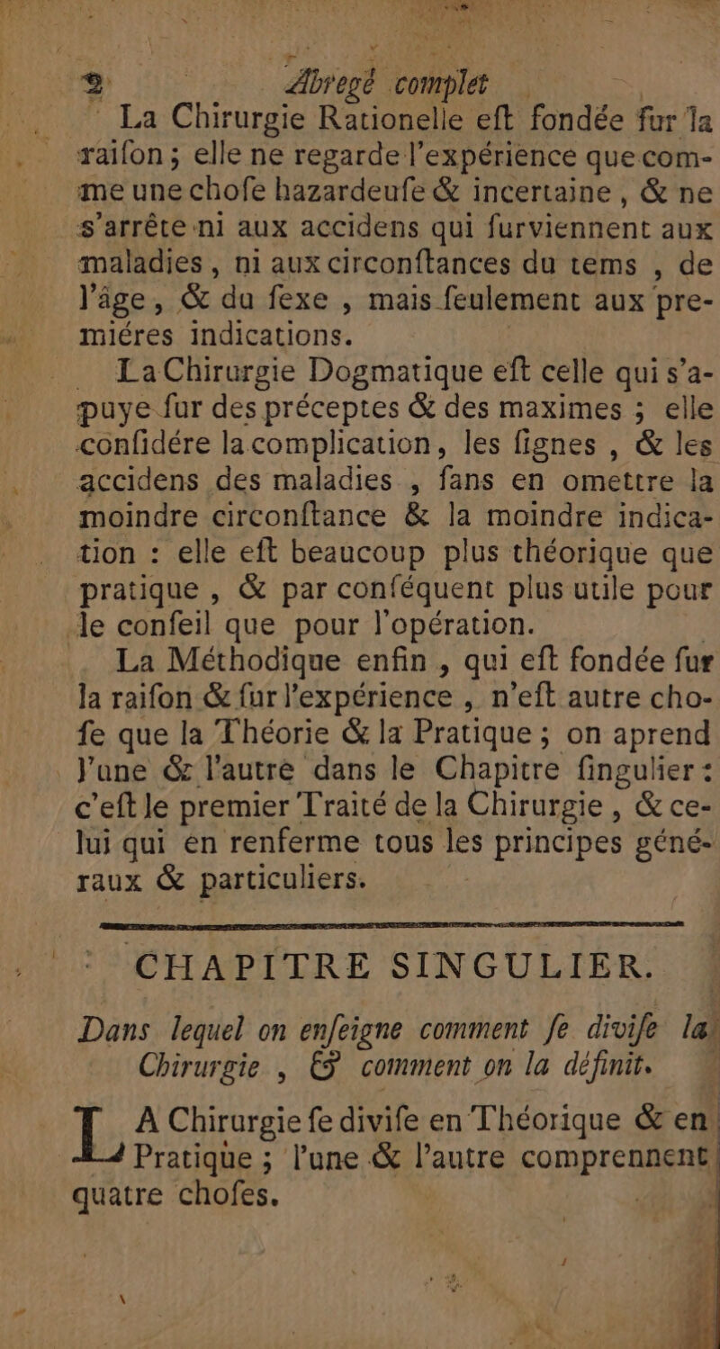 b | A 7. te | La Chirurgie Rationelle eft fondée fur la raifon ; elle ne regarde l'expérience que com- me une chofe hazardeufe &amp; incertaine , &amp; ne s'arrête ni aux accidens qui furviennent aux maladies, ni aux circonftances du tems , de l'âge, &amp; da fexe , mais feulement aux pre- miéres indications. La Chirurgie Dogmatique eft celle qui s'a- puye fur des préceptes &amp; des maximes ; elle confidére lacomplication, les fignes , &amp; les accidens des maladies , fans en omettre la moindre circonftance &amp; la moindre indica- tion : elle eft beaucoup plus théorique que pratique , &amp; par conféquent plus utile pour le confeil que pour l'opération. .. La Méthodique enfin , qui eft fondée fur la raifon &amp; fur l'expérience , n'eft autre cho- fe que la Théorie &amp; la Pratique ; on aprend June &amp; l'autre dans le Chapitre fingulier : c’eft le premier Traité de la Chirurgie, &amp; ce- lui qui en renferme tous les principes géné- raux &amp; particuliers. CHAPITRE SINGULIER. Dans lequel on enfeigne comment fe divife la; Chirurgie , £9! comment on la définit. I; A Chirurgie fe divife en Théorique &amp; en. Pratique ; l'une &amp; l'autre comprennent | quatre chofes. | |