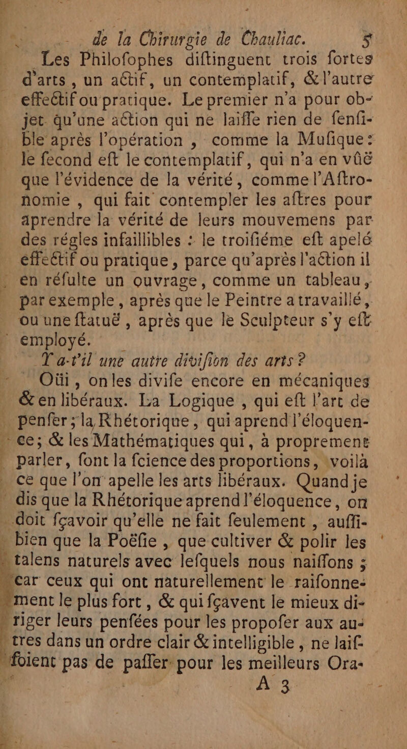 vo oss de la Chirurgie de Chauliac. bi Les Philofophes diftinguent trois fortes d'arts , un aétif, un contemplatif, &amp;l'autre effectif ou pratique. Le premier n'a pour ob- jet. qu'une action qui ne laiffe rien de fenfi- … ble aprés l'opération , comme la Mufique: . le fecond eft le contemplatif, qui n'a en vûë que l'évidence de la vérité, commel'Aftro- nomie , qui fait contempler les aftres pour aprendre la vérité de leurs mouvemens par des régles infaillibles : le troifiéme eft apelé effectif ou pratique, parce qu'après l'action il . en réfulte un ouvrage, comme un tableau, par exemple , aprés que le Peintre atravaillé, ou une ftatué , après que le Sculpteur s'y eft  employé. T a-t'il une autre divifion des arts? . Oüi , onles divife encore en mécaniques &amp; enlibéraux. La Logique , qui eft l'art de . penfer;la Rhétorique , qui aprendl'éloquen- — ce; &amp; les Mathématiques qui, à proprement . parler, font la fcience des proportions, voilà . ce que l'on apelle les arts libéraux. Quand je . dis que la Rhétorique aprendl'éloquence , on doit fçavoir qu'elle ne fait feulement , auffi- - bien que la Poéfie , que cultiver &amp; polir les - talens naturels avec lefquels nous naïffons ; 'car ceux qui ont naturellement le raifonne- * le plus fort , &amp; quifgavent le mieux di- riger leurs penfées pour les propofer aux au: &gt; tres dans un ordre clair &amp; intelligible , ne laif- foient pas de paffer: pour les meilleurs Ora-
