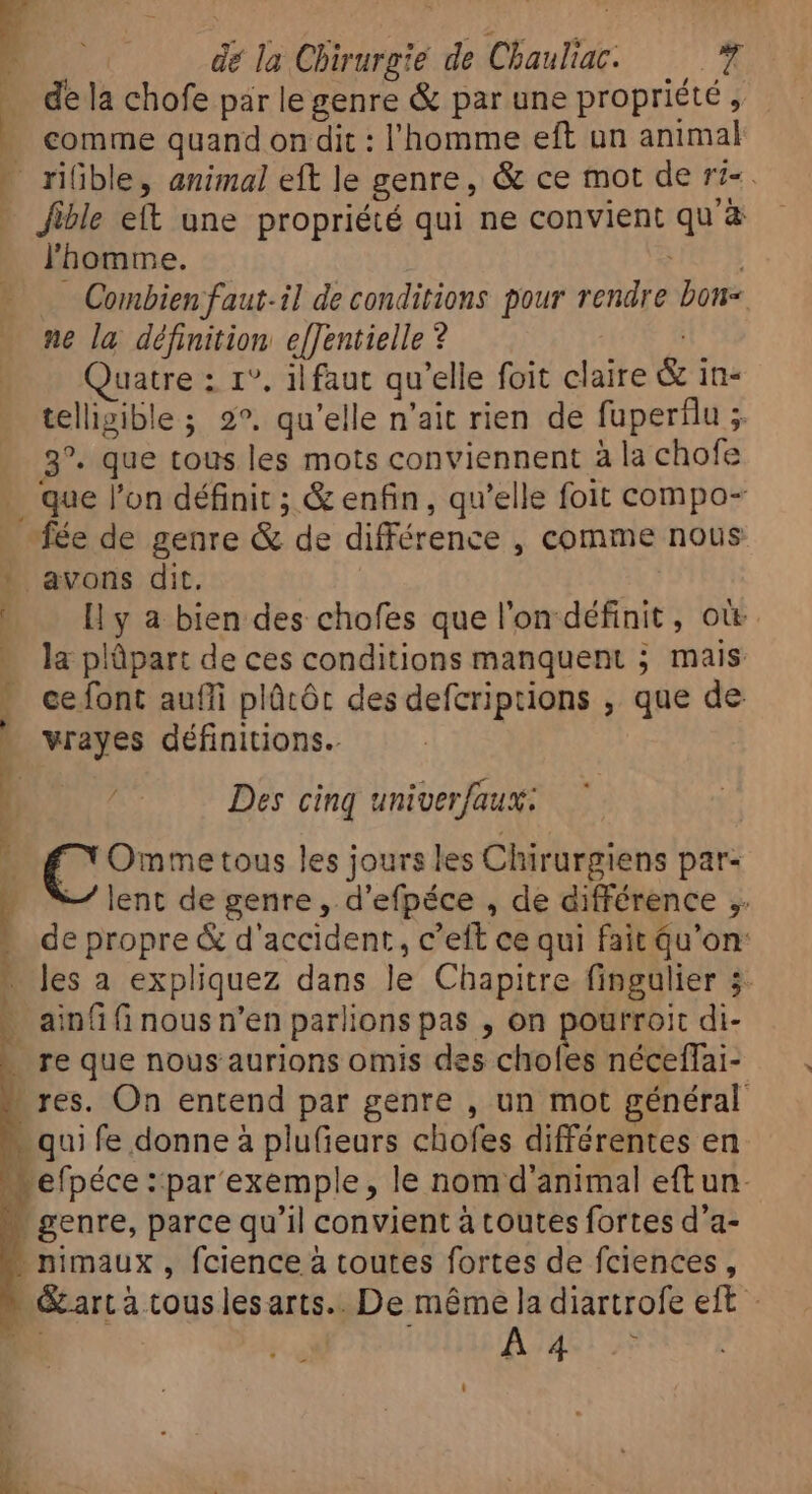 ; | dé la Chirurgie de Chauliac. — de la chofe par le genre &amp; par une propriété, comme quand on dit : l'homme eft un animal riGble, animal eft le genre, &amp; ce mot de r?- . l'homme. He — Combien faut-il de conditions pour rendre bon&lt; ne la définition efJentielle ? uatre : 1°, il faut qu'elle foit claire &amp; in- telligible ; 2°, qu'elle n'ait rien de fupertlu ; 3°. que tous les mots conviennent à la chofe que l'on définit ; &amp; enfin, qu'elle foit compo- Il y a bien des chofes que l'on définit, ott la plüpart de ces conditions manquent ; mais ce font aufli plûtôt des defcriptions , que de vrayes définitions. Des cinq univerfaux: X Ommetous les jours les Chirurgiens par- — lent de genre, d'efpéce , de différence ,. de propre &amp; d'accident, c'eft ce qui fait qu’on: les a expliquez dans le Chapitre fingulier 3. ainfi fi nous n'en parlions pas , on Is dE di- -