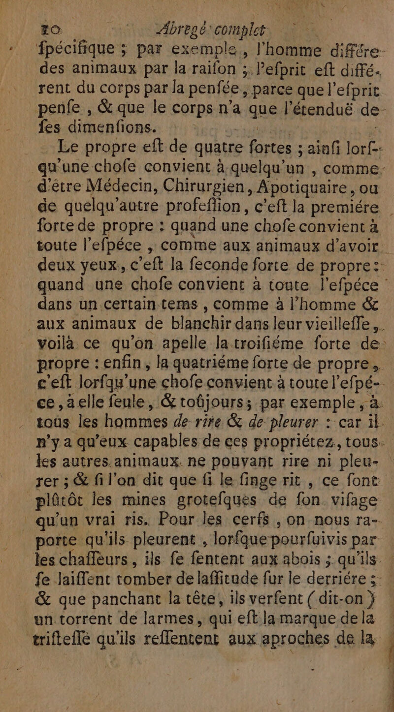 tO —— 000 Abregé complet des animaux par la raifon ; lPefprit eft diffé- rent du corps par la penfée,, parce que l'efprit fes dimenfions. eos | Le propre eft de quatre fortes ; ainfi lorf-- d'être Médecin, Chirurgien, Apotiquaire , ou fortede propre : quand une chofe convient à toute l'efpéce , comme aux animaux d'avoir dans un certain tems , comme à l'homme &amp; rer ; &amp; fi l’on dit que fi le finge rit , ce font porte qu'ils pleurent , lorfquepourfuivis par les chaffeurs , ils fe fentent aux abois ; qu'ils. &amp; que panchant la tête, ils verfent ( dit-on ) un torrent de larmes, qui eft la marque de la !