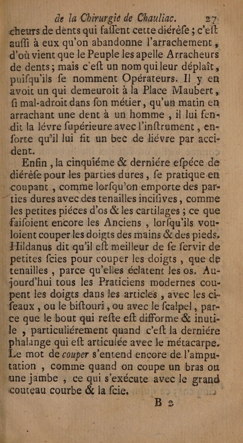  | : : E. de la Chirurgie de Chauliac. 27 cheurs de dents qui faffent cette diéréfe ; c'eft auffi à eux qu'on abandonne l'arrachement , d'où vient que le Peuple les apelle Arracheurs de dents; mais c'eft un nom quileur déplaît, puifqu'ils fe nomment Opérateurs. Il y en avoit un qui demeuroit à la Place Maubert , fi mal-adroit dans fon métier, qu'un matin en arrachant une dent à un homme , 1l lui fen- dit la lévre fupérieure avec l'inftrument , en- forte qu'il lui fit un bec de liévre par acci- dent. | | Enfin , la cinquiéme &amp; derniére efpéce de diérèfe pour les parties dures, fe pratique en * coupant , comme lorfqu'on emporte des par- - ties dures avec des tenailles incifives , comme les petites piéces d'os &amp; les cartilages ; ce que faifoient encore les Anciens , lorfqu'ils vou- loient couper les doigts des mains &amp; des pieds. . Hildanus dit qu'il eft meilleur de fe fervir de petites fcies pour couper les doigts , que de tenailles , parce qu'elles éclatent les os. Au- jourd'hui tous les Praticiens modernes cou- pent les doigts dans les articles , avec les ci- eaux , ou le biftouri , ou avec le fcalpel,, par- . ce que le bout qui refte eft difforme &amp; inuti- le , particuliérement quand c'eft la derniére - phalange qui eft articulée avec le métacarpe. Le mot de couper s'entend encore de l’ampu- “cation , comme quand on coupe un bras ou une jambe , ce qui s'exécute avec le grand couteau courbe &amp; lafcie, — i VH e |