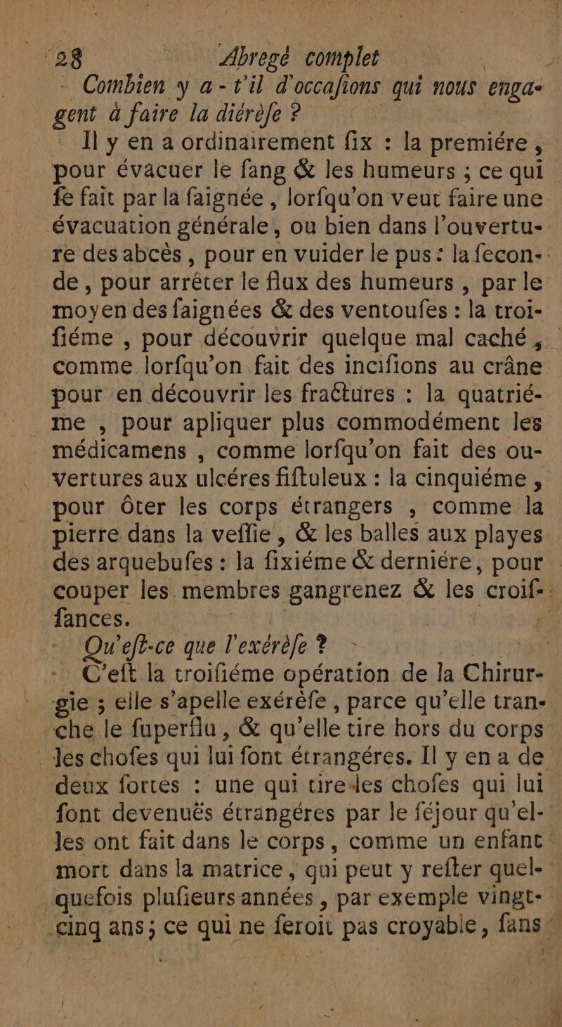 ‘28 Abregé complet ! Combien y a- t'il d' He ions qui mots engae gent à faire la diérèfe ? Il y en a ordinairement fix : la premiére , fe fait par la faignée , lorfqu'on veut faire une évacuation générale, ou bien dans l'ouvertu- de , pour arrêter le flux des humeurs , par le moyen des faignées &amp; des ventoufes : la troi- comme. lorfqu'on fait des incifions au cráne pour en découvrir les fractures : la quatrié- me , pour apliquer plus commodément les médicamens , comme lorfqu'on fait des ou- vertures aux ulcéres fiftuleux : la cinquiéme , pour Óter les corps étrangers , comme la pierre dans la veffie , &amp; les balles aux playes Qu 'eft-ce que l'exéréfe *.— - gie ; elle s'apelle exéréfe , parce qu'elle tran- che le fuperflu, &amp; qu 'elle tire hors du corps deux fortes : une qui tire4es chofes qui lui font devenués étrangéres par le féjour qu'el- mort dans la matrice , qui peut y refter quel- j