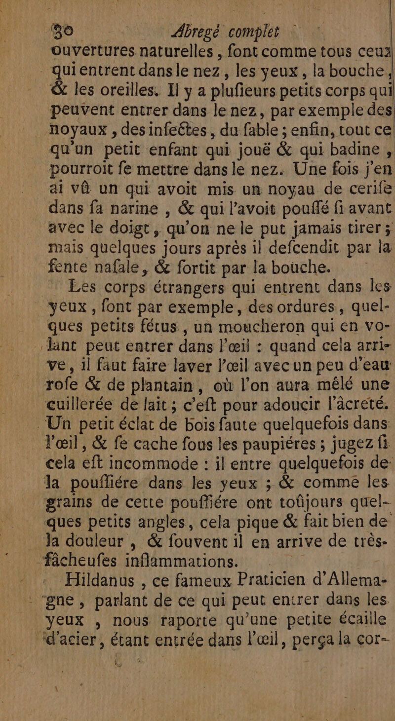 ouvertures naturelles , font comme tous ceux . qui entrent dans le nez, les yeux, la bouche &amp; les oreilles. Il y a plufieurs petits corps qui peuvent entrer dans le nez, par exemple des noyaux , des infeétes, du fable ; enfin, tout ce qu'un petit enfant qui joué &amp; qui badine , pourroit fe mettre dans le nez. Une fois j'en ai và un qui avoit mis un noyau de cerife dans fa narine , &amp; qui l'avoit pouffé fi avant avec le doigt, qu'on ne le put jamais tirer mais quelques jours aprés il defcendit par la fente nafale, &amp; fortit par la boüche. Les corps étrangers qui entrent dans les yeux , font par exemple, des ordures , quel- ques petits fétus , un moucheron qui en vo- ant peut entrer dans l'eil : quand cela arri- ve, il faut faire laver l'oeil avec un peu d'eau rofe &amp; de plantain, où l'on aura mêlé une cuillerée de lait ; c'eft pour adoucir l'àcreté. Un petit éclat de bois faute quelquefois dans: l'œil, &amp; fe cache fous les paupiéres ; jugez fi cela eft incommode : il entre quelquefois de- la poufliére dans les yeux ; &amp; comme les grains de cette pouffiére ont toûjours quel- ques petits angles, cela pique &amp; fait bien de la douleur , &amp; fouvent il en arrive de trés- Tücheufes inflammations. Hildanus , ce fameux Praticien d'Allema- - gne , parlant de ce qui peut entrer dans les yeux , nous raporte qu'une petite écaille d'acier, étant entrée dans l'œil, perga la cor- :