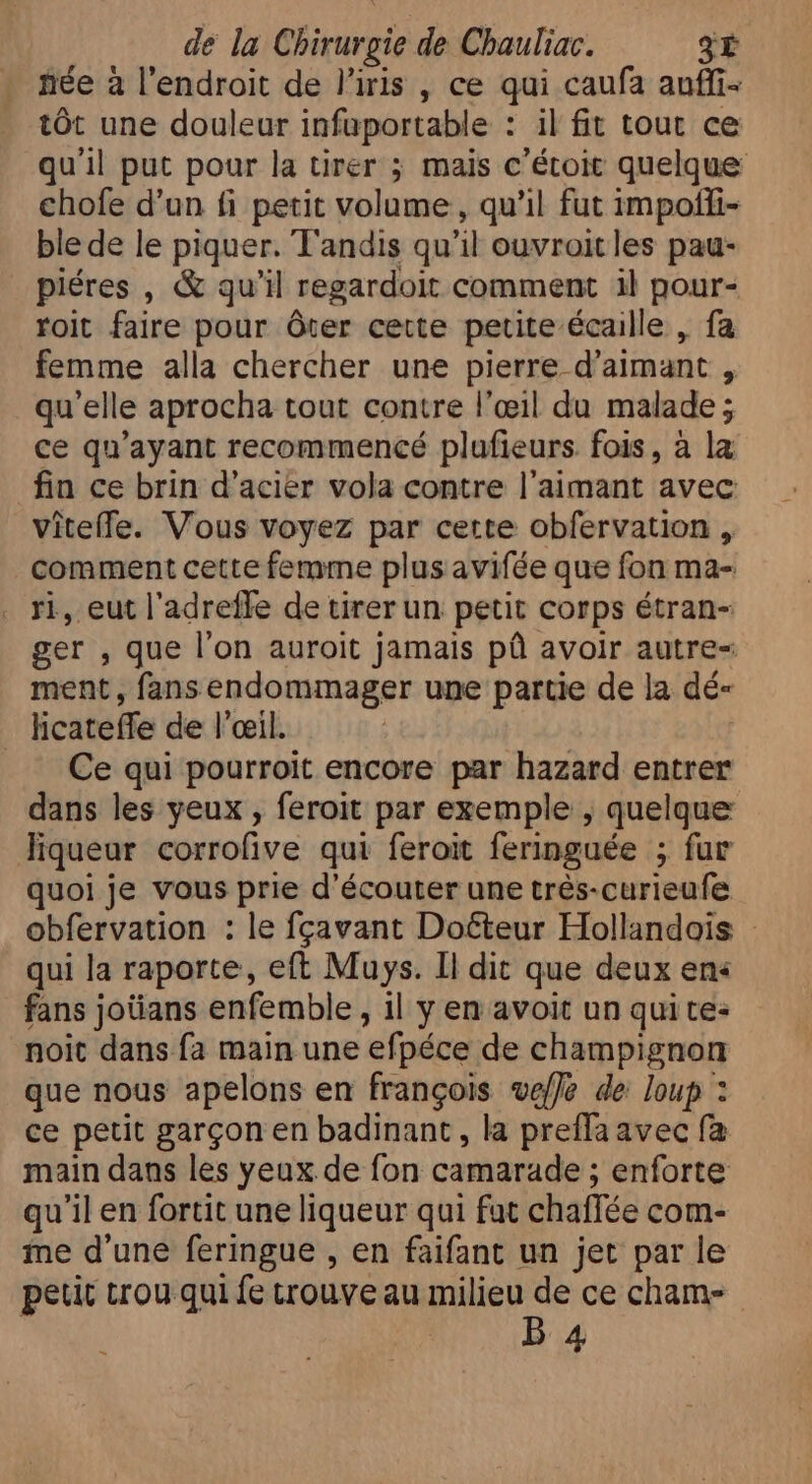 née à l'endroit de l'iris , ce qui caufa auffi- tôt une douleur infuportable : il fit tout ce qu'il put pour la tirer ; mais c'étoit quelque chofe d'un fi petit volume, qu'il fut impoffi- ble de le piquer. Tandis qu il ouvroit les pau- piéres , &amp; quil regardoit comment il pour- roit faire pour ôter cette petite écaille , fa femme alla chercher une pierre d'aimant j qu'elle aprocha tout contre l'œil du malade ; ce qu'ayant recommencé plufieurs fois, à la fin ce brin d'acier vola contre l'aimant avec viteffe. Vous voyez par cette obfervation , comment cette femme plus avifée que fon ma- ri, eut l'adreffe de tirer un petit corps étran- ger , que l'on auroit jamais pû avoir autre= ment, fans endommager une partie de la dé- | licateffe de l'œil. Ce qui pourroit encore par hazard entrer dans les yeux , feroit par exemple , quelque liqueur corrofive qui feroit feringuée ; fur quoi je vous prie d'écouter une trés-curieufe obfervation : le fcavant Docteur Hollandois qui la raporte, eft Muys. Il dit que deux en« fans jotians enfemble , il y en avoit un quite: noit dans fa main une efpéce de champignon que nous apelons en françois veffe de loup : ce petit garçon en badinant , la preffa avec fa main dans les yeux de fon camarade ; enforte qu'il en fortit une liqueur qui fat chaffée com- me d'une feringue , en faifant un jet par le petit trou qui fe trouve au milieu de ce cham- B 4