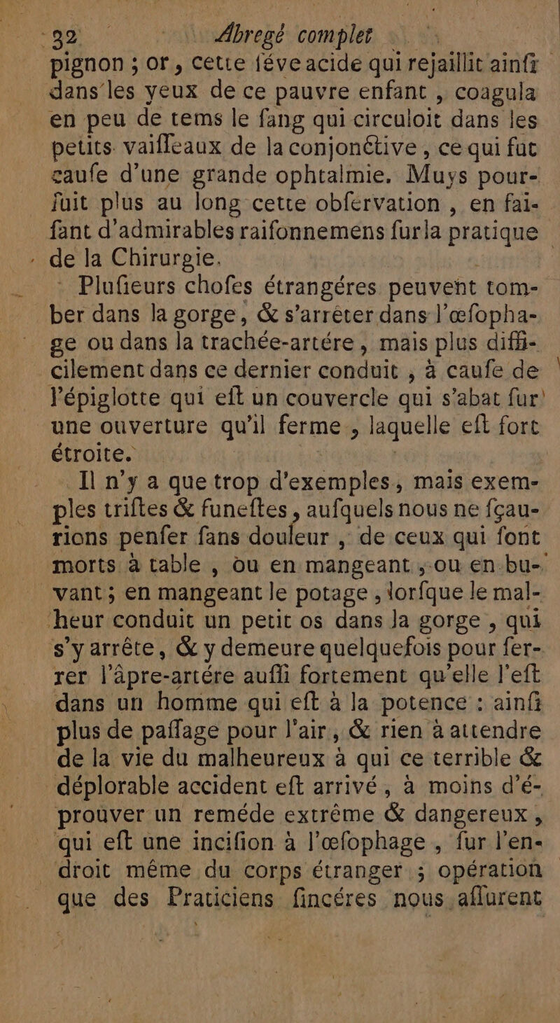 at: MS Abregt re à pignon ; or, cette féve acide qui rejaillit ainfz dans les yeux de ce pauvre enfant , coagula en peu de tems le fang qui circuloit dans les petits valfIeaux de la conjonétive , ce qui fut gaufe d'une grande ophtalmie. Muys pour- fuit plus au long cette obfervation , en fai- fant d'admirables raifonnemens furla pratique de la Chirurgie. | - Plufieurs chofes étrangéres peuvent tom- ber dans la gorge, &amp; s'arréter dans l'oefopha- ge ou dans la trachée-artére , mais plus diff- cilement dans ce dernier conduit , a caufe de l'épiglotte qui eft un couvercle qui s'abat fur’ une ouverture qu'il ferme , laquelle eft fort étroite. Il n'y a que trop d'exemples, mais exem- ples triftes &amp; funeftes , aufquels nous ne fçau- rions penfer fans douleur , de ceux qui font morts à table , ou en mangeant ;-ou en bu- vant; en mangeant le potage, lorfque le mal- eur conduit un petit os dans Ja gorge , qui s'y arréte, &amp; y demeure quelquefois pour fer- rer l’âpre-artére aufli fortement qu'elle l'eft dans un homme qui eft à la potence : ainfi plus de paífage pour l'air, &amp; rien à attendre de la vie du malheureux à qui ce terrible &amp; déplorable accident eft arrivé, à moins d'é- prouver un reméde extréme &amp; dangereux , qui eft une incifion à l'efophage , fur l'en- ‘droit méme du corps étranger ; opération - E des Fraticiens fincéres nous. aflurent