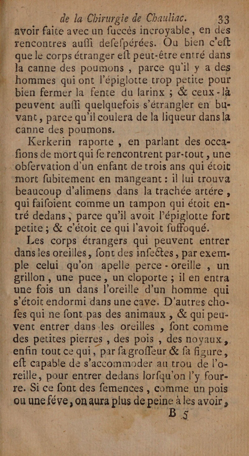 avoir faite avec un fuccès incroyable, en des rencontres aufli defefpérées. Ou bien c'eft que le corps étranger eft peut-être entré dans la canne des poumons , parce qu'il y a des hommes qui ont l'épiglotte trop petite pour bien fermer la fente du larinx ; &amp; ceux-là peuvent aufli quelquefois S 'étrangler en bu. vant, parce qu'il coulera de la liqueur dans la canne des poumons. Kerkerin raporte , en parlant des occa- fions de mort qui fe rencontrent par-tout , une . Obfervauon d'un enfant de trois ans qui étoit mort fubitement en mangeant : il lui trouva beaucoup d'alimens dans la trachée artére , qui faifolent comme un tampon qui étoit en- tré dedans ; parce qu'il avoit l'épiglotte fort petite ; &amp; c'étoit ce qui l'avoit fuffoqué. Les corps étrangers qui peuvent entrer dans ies oreilles, font des infectes , par exem- ple celui qu'on apelle perce - oreille , un grillon, une puce, un cloporte ; ; il en entra une fois un dans l'oreille d'un homme qui s étoit endormi dans une cave. D'autres cho- fes qui ne font pas des animaux , &amp; qui peu- vent entrer dans les oreilles , font comme des petites pierres , des pois , des noyaux, - enfin tout ce qui, p par fagroffeur &amp; fa fizure, eft capable de s'accommoder au trou de l'o- reille, pour entrer dedans lorfqu'on ly four- | re. Si ce font des femences , comme un pois ou une féve , on aura plus de pee ales avoir ; R)