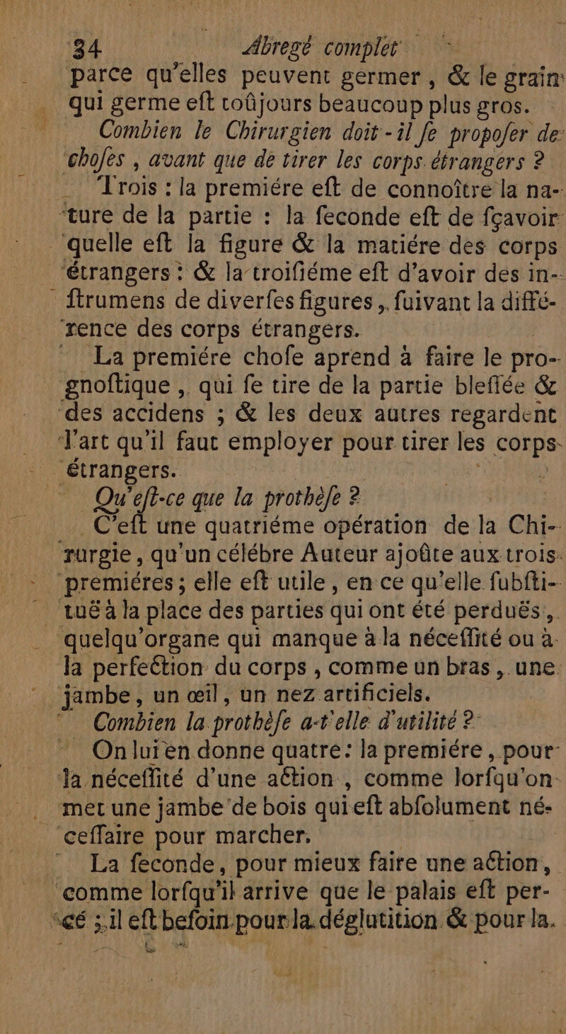 ‘84 Abregé complet | parce qu'elles peuvent germer , &amp; le grain: qui germe eft coüjours beaucoup plus gros. Combien le Chirurgien doit-il fe propofer de: bofes , avant que de tirer les corps étrangers ? .. Trois : la premiére eft de connoître la na- ‘ture de la partie : la feconde eft de fgavoir quelle eft la figure &amp; la matiére des corps ‘étrangers : &amp; la troifiéme eft d'avoir des in- - ftrumens de diverfes figures, fuivant la diffé- rence des corps étrangers. | ^. La premiére chofe aprend à faire le pro- gnoftique ,. qui fe tire de la partie blefiée &amp; des accidens ; &amp; les deux autres regardent Tart qu'il faut employer pour tirer les corps: étrangers. | | E Qu'eff-ce que la prothèle ? . C'eft une quatriéme opération de la Chi- Turgie , qu'un célébre Auteur ajoûte aux trois: premiéres ; elle eft utile, en ce qu'elle fubfti-- | tu&amp;àla place des parties qui ont été perdués,. quelqu'organe qui manque à la néceflité ou à. la perfeétion du corps , comme un bras , une jambe, un œil, un nez artificiels. Combien la prothèfe a-t'elle d'utilité 2 On luien donne quatre: la premiére, pour: la néceflité d'une aétion , comme lorfqu'on: . merune jambe de bois qui eft abfolument né- 'ceffaire pour marcher. : : — La feconde, pour mieux faire une action, comme lorfqu'il arrive que le palais eft per- ‘cé ; il eft befoin pour la déglutition &amp; pour la. LA