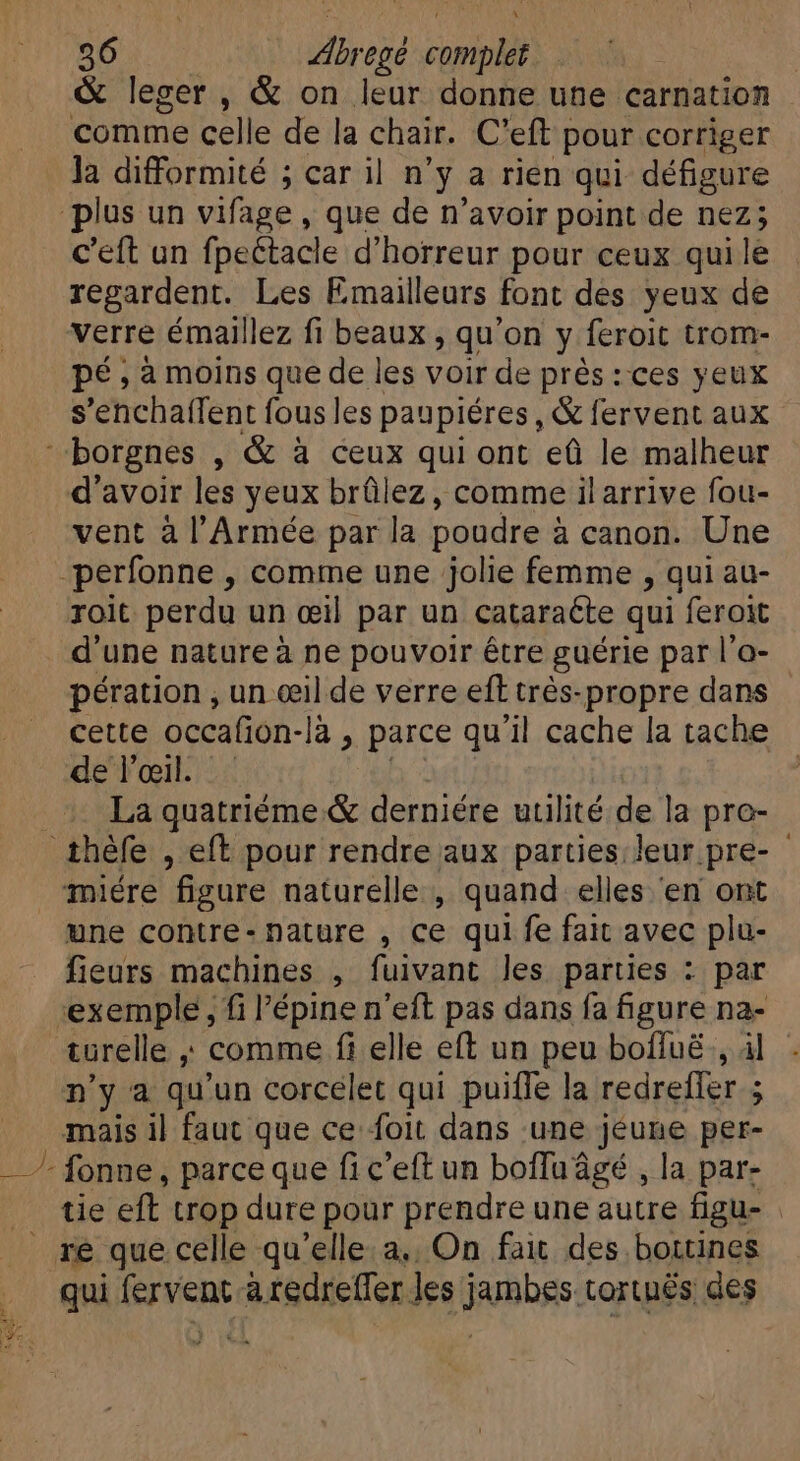 comme celle de la chair. C'eft pour corriger là difformité ; car il n° ya rien qui défigure plus un vifage , que de n'avoir point de nez; c'eft un fpectacle d'horreur pour ceux quile regardent. Les Emailleurs font des yeux de verre émaillez fi beaux , qu'on y feroit trom- pé,àmoins que de les voir de prés: ces yeux s’enchaffent fous les paupiéres , &amp; fervent aux borgnes , &amp; à ceux qui ont ed le malheur d'avoir les yeux brülez , comme ilarrive fou- vent à l'Armée par la poudre i à canon. Une -perfonne , comme une jolie femme , qui au- roit perdu un œil par un cataraéte qui feroit d'une nature à ne pouvoir être guérie par l'o- pération , un œil de verre eft très-propre dans cette occafion-là , parce qu'il cache la tache de l'œil. La quatriéme &amp; derniére utilité de la pro- thèfe , eft pour rendre aux parties leur pre- miére figure naturelle , quand elles en ont une contre- nature , ce qui fe fait avec plu- fieurs machines , fuivant les parties : par exemple, fi l'épine n'eft pas dans fa figure na- n'y a qu'un corcelet qui puiffe la redrefler ; mais il faut que ce foit dans ‘une jeune per- - fonne, parce que fi c'eft un boffu âgé , la par- _ ré que celle qu'elle.a.. On fait des bottines qui fervent aredrefler les jambes tortuës des 4