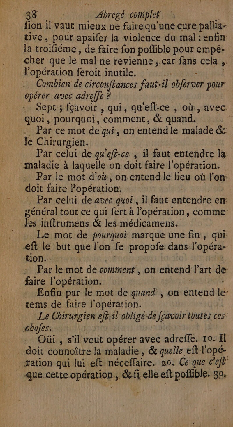 fion il vaut mieux ne faire qu’une cure pallia- tive, pour apaifer la violence du mal : enfin: la troifiéme, de faire fon poflible pour empé- cher que le mal ne revienne ,.car fans cela, » l'opération feroit inutile. ' - - Combien de vil d ni faut-il obferver pour opérer avec adre[Je ? Sept ; fçavoir , qui, qu'eft-ce , où, avec quoi, pourquoi, comment, &amp; quand. | Par ce mot de qui, on entend le malade &amp; le Chirurgien. Par celui de qu'eft-ce , il faut entendre la maladie à laquelle on doit faire |’ opération. Par le mot d'ox, on entend le lieu où l’on: doit faire opération, Par celui de avec quoi, il faut entendre en général tout ce qui fert à l'opération, comme: les inftrumens &amp; les médicamens. Le mot de pourquoi marque une fin, qui eft le but que l'on fe propofe dans l'opéra- tion. Par le mot de comment , on entend l'art de faire l'opération. . Enfin par le mot de quand , on entend lé: tems de faire l'opération. | Le Chirurgien ejt:il obligé-de Ness «urbs c ces Ghofes. Oüi , s'il veut opérer avec adreffe. 1o. Il doit connoitre la maladie, &amp; quelle eft l'opé: - æation qui lui eft néceffaire. 20: Ce que c'ef Que cette opération; , &amp;fi elle eft pP 39«