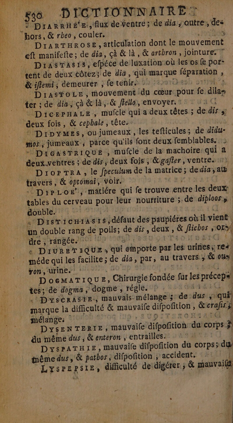 _* DIARRH &amp;'£:,'flux deventre; de dia , outre , des hors, &amp; rbeo , couler. dd - My EA DrARTHROSE , articulation dont le mouvement eft manifefte ; de dia, cà &amp; là, &amp; artbron , jointures * DiasTAsis,efpéce de luxation ou les os (e por- tent de deux €ótez; de dia , ‘qui marque féparation , &amp; iflemi ; demeurer ; fetéhiré 9b i2osrO-esb ovis? _ DIiasFoLe, mouvement idu cœur: pour fe dilae ter ;de dia; çà &amp; là,-&amp; flello, envoyer. ©: 21: ^ DrierprnHaLs , mufcle qui a deux têtes ; de dis s; deux fois, &amp; cepbale , tête. j it DripYMEs,oujumeaux, les tefticules ; de didu- os, jumeaux , parce qu'ils font deux femblables. ” DréasTRiIQUE , mufcle de la machoire: qui à deux ventres ; de dis ; deux fois ; &amp; gaffer , ventre. #1). Dro? TRA, le fpeculum de la matrice; de dia, atb travers , &amp; optómai , Voir. 1j - DreLoE., matiére qui fe trouve entre les deux: tables du cerveau pour leur nourriture ;.de dijloos.y | ROBIEN Ug ei mp | 381 e “ DaisTICHIASIS | défaut des paupiéres où il vient un double rang de poils; de dis , deux , &amp; Jficbos ,'015% « DivreriQue, qui emporte par les urines; re4. - méde qui les facilite ; de dia, par, au travers ; &amp; ou»! on, urines! (2. do sp EL I ENT T d DoeMATIQU E, Chirurgie fondée fur les précep« tes; de dogma , dogme , régle. ' vs AR CL 7 . DysenASTE-, mauvais-mélange 5 “de dus y; qui) marque la difficulté &amp; mauvaife difpofition , &amp;crafis y 20d dige, 210808 )970Q UD, S8 Up ITSROXU ANM : DysENTERIE, mauvaife difpofition du corps $ du méme dus , &amp; enteron , entrailles. | DysPATHIE,mauvaiíe difpofition du corps; du même dus, &amp; patbos , difpofition , accident. | Lysrzpsir, difficulté de digérer; &amp; mauvaifé d M.
