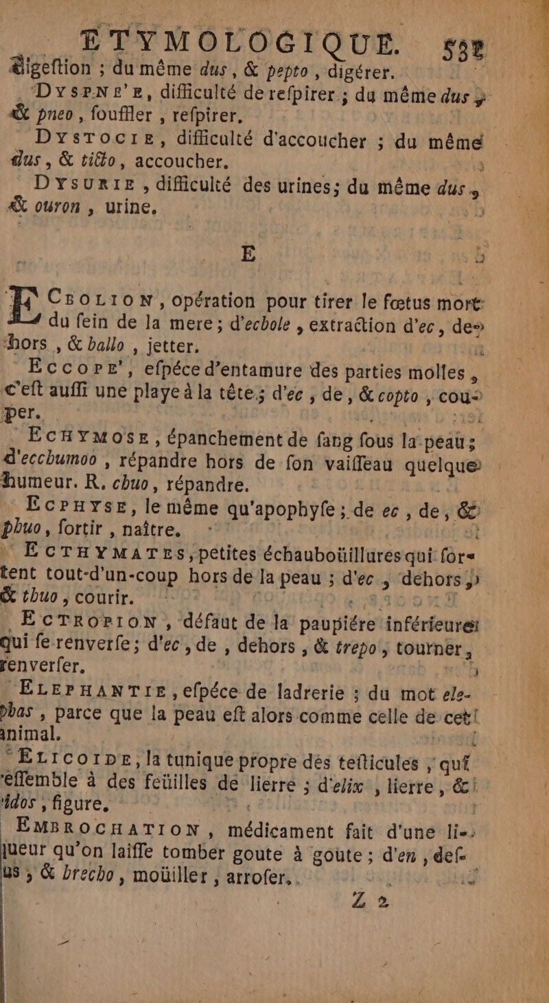 | £TYMOLOGIQUE. ss» &amp;igeftion ; du même dus, &amp; pepto , digérer. 4 gus, &amp; tifto, accoucher. | ) D YsURIE ,difüculté des urines; du méme dus, &amp;X ouron , urine. 3 E j E CsorioN , opération pour tirer le foetus mort: #4 du fein de la mere ; d'ecbole , extraction d'ec , de» hors , &amp; ballo , jetter. a Eccope’, efpéce d’entamure des parties molles : c'eft auffi une playe à la tête; d'ec , de, &amp; copto , cou per. : I EcHYMose, épanchement de fang fous la peau; d'ecchumoo , répandre hors de fon vaiTeau quelque humeur. R. chuo, répandre. L1 phuo, fortir , naître. | I EcTHYMATESs,petites échauboüillüres qui for &amp; tbuo , courir. [2.4.7830 0 M , EcTROPION , défaut de la paupiére inféríeures qui fe renverfe; d'ec , de , dehors , &amp; trepo , tourner, renverfer. 3 ELEPHANTIE,efpéce de ladrerie ; du mot ele- bas , parce que la peau eft alors comme celle de cet! inimal. / L  Er 1corpE,la tunique propre dés teticules ; quí effemble à des feüilles de lierre ; d'elix , lierre , &amp; ddos,fipure, ^ EID | EMBROCHATION, médicament fait d'une li: jueur qu'on laiffe tomber goute à goüte ; d'en , def us, &amp; brecho, moüiller , arrofer, . ia Z2 ^