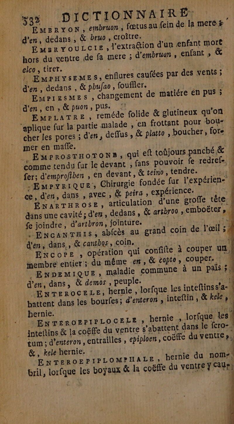 | EMBRYON , embruon , fœtus au fein de la mere. s À d'en, dedans , &amp; bruo , croître. unc pt] ÉMBRYOULCIE; l'extraction d'un enfant mort | hors du ventre de fa mere ; d'embruun , enfant » &amp; elco , tirer. ; | EMPHYSEMES,€ flures caufées par des vents; d'en, dedans , &amp; pbufao , foufller. AT ig (| EnmPIESMES, changement de matiére en pus ; d'en, en, &amp; puon, pus. — H^ | Ew? LATRE, reméde folide &amp; glutineux qu'on aplique fur la partie malade , en frottant pour bou- cher les pores ; d'en, deffus , &amp; platto , boucher, fote mer en maffe. TT .,EMPROSTHOTONB, qui eft toüjours panché&amp; — comme tendu fur le devant , fans pouvoir fe redref- — fer; d'emprofiben , en devant , &amp; teino , tendre. T |OpSEMPYRIQUE, Chirurgie fondée fur l'expérien- . .€e, d'en, dans , avec , &amp; peira , expérience. qe ENARTHROSE, articulation d'une groffe tête. 4 dans une cavité ; d'en , dedans , &amp; artbroo , emboëter  fe joindre, d'artbron, jointure. . i n _ + ENCANTHIS; abfcès au grand coin de l'œil ; À d'en, dans,, &amp; cantbos, coin, | à Encore , opération qui confifte à couper utm, membre entier; du même em, &amp; copte , couper. h A ENDpEMIQUE, maladie commune 2 un pais j. d'en, dans, &amp; demos , peuple. à , JENTEROCELE, hernie, Jorfque les inteftins s’a- | battent dans les bourfes ; d'enteron , inteftin , &amp; kele , hernie. - el: dag ENTEROEPIPLOCELE, hernie , lorfque les | inteitins &amp; la co&amp;ffe du ventre g'abattent dans le fcro-. tum ; d'enteron , entrailles , épiploen, coëffe du ventre p. &amp;, kele hernie. : | ENTEROEPIPLOMPHALE hernie du nome; ril, lorfque les boyaux &amp; la coëffe du ventre y c3Ue; |