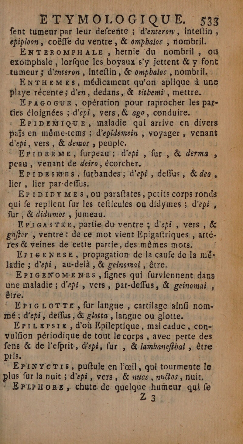 fent tumeur par leur defcerite ; d'enteron , inteftin ; epiploon , coëffe du ventre, & ompbalos , nombril. ENTEROMPHALE, hérnie ‘du nombril , ou exorphale , lorfque les boyaux s'y jettent & y font -tumeur 3 d'enteron , inteftin , & ompbalos , nombril. . ENTHEMZS, médicament qu'on: aplique à une playe récente ; d'en, dedans, & titbemi , mettre. EPAGOGUE , opération pour raprocher les par- ties éloignées ; d'epi , vers, & ago, conduire. ErrprMIQU E^, maladie qui arrive en divers païs en méme-tems ; d'epidemein , voyager , venant d'epi , vers , & demos , peuple. EPIDERME, furpeau; d'epi , fur , & derma , peau, venant de deiro , écorcher. ^. EPIDESMES, Iaibandes'; ; d'epi , deffus , & deo : lier , lier par-deffus. EPIDIDYMES,oOU paraftates, petits corps ronds qui fe replient fur les tefticules ou didymes ; d'epi , fur , & didumos , jumeau. EI GASTKRE, partie du ventre 5; d'epi , vers , & gafier , ventre: de ce mot vient Epigaftriques , arté- res & veines de cette partie, des mémes mots. EPIGENESE, propagation de la caufe de la mé-«. Jadie ; d'epi, au-delà , & geinomai , être. EPIGENOMENES ,fignes qui furviennent dans une maladie ; d'epi , vers, par-deffus, & geinomai , être. | |» EPIGLOTTE , fur langue , cartilage ainfi nom- mé ; d'epi , deffus , & glotta , langue ou glotte. ErPiLEPsIE,d'oü Epileptique, malcaduc , con- vulfion périodique de tout lecorps , avec perte des fens & de l'efprit, d'epi, fur , & lambaneflbai , ida pis. EriNYCTIS, puftule en l'œil, qui tourmente le. plus fur la nuit ; d'epi , vers, & nucs , nu&os , nuit. EPLPHORE , chute de quelque hueur qui fe 3