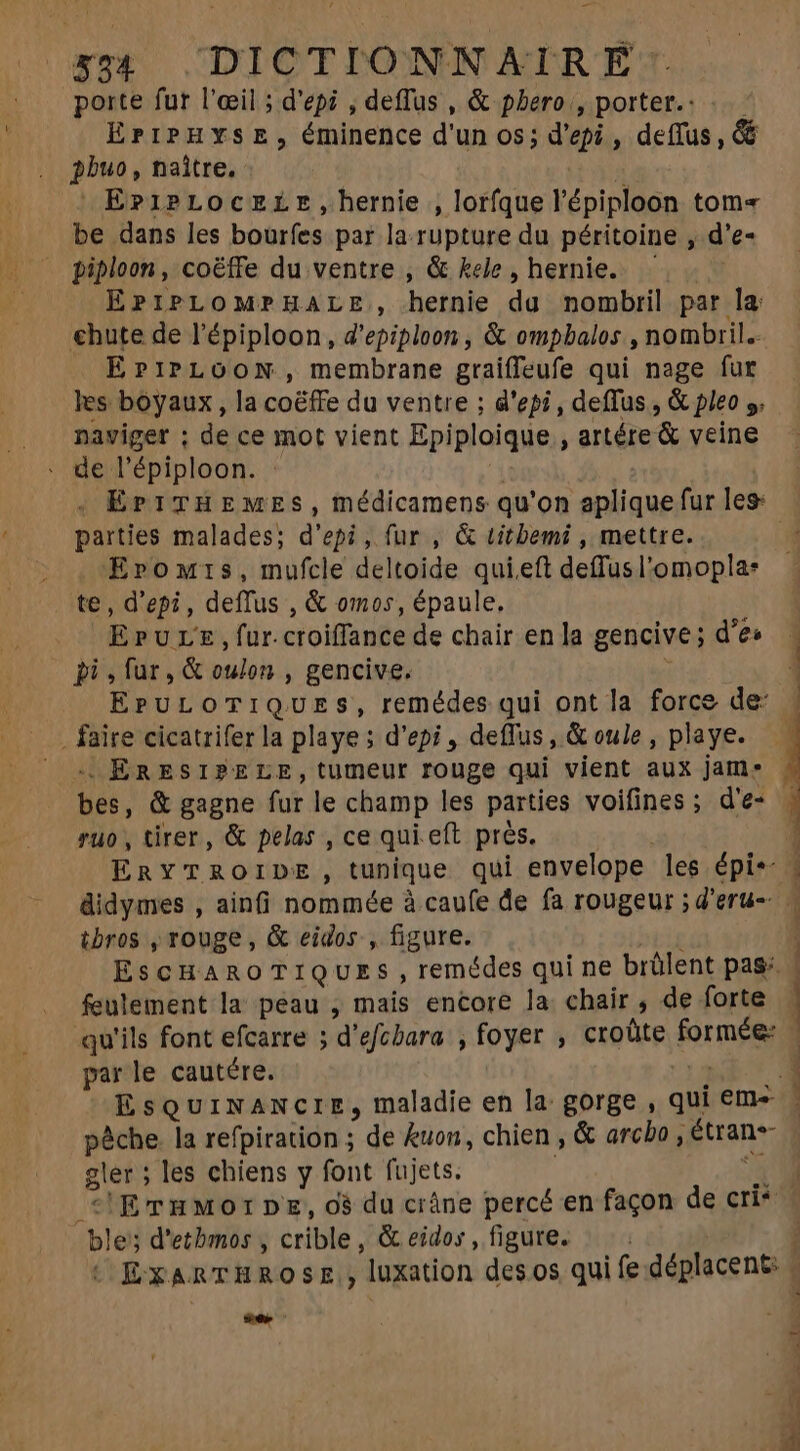 porte fur l'œil ; d'epi , deffus , &amp; phero, porter.: ..— EriPHYSE, éminence d'un os; d'epi , deflus, &amp; pbuo, naître, | E?z1PLOcELE,hernie , lorfque l'épiploon tom= be dans les bourfes par la rupture du péritoine , d'e- piploon , coëffe du ventre , &amp; kele, hernie. — EPIPLOMPHALE, hernie du nombril par la chute de l'épiploon , d'epiploon , &amp; ompbalos , nombril. EPIPLOON, membrane graiffeufe qui nage fur les boyaux , la coéffe du ventre ; d'epi, deffus , &amp; pleo y. naviger ; de ce mot vient Epiploique , artére &amp; veine . de l'épiploon. | . Er1THEMES, médicamens qu'on aplique fur les: parties malades; d'epi, fur , &amp; titbemi , mettre. Eromis, mufcle deltoide qui eft deffusl'omopla: te, d'epi , deffus , &amp; omos, épaule, EruLE, fur. croiffance de chair en la gencive; d'e» bi, fur, &amp; oulon , gencive, . faire cicatrifer la playe ; d'epi , deffus , &amp; oule , playe. -« ERESIPELE,tumeur rouge qui vient aux jam. bes, &amp; gagne fur le champ les parties voifines ; d'e- ruo , tirer, &amp; pelas , ce qui eft près. ibros , rouge , &amp; eidos , figure. feulement la peau , mais encore la chair, de forte qu'ils font efcarre ; d'efcbara , foyer ; croüte formée: parle cautére. pêche. la refpiration ; de kuon, chien , &amp; arcbo , Étran- gler ; les chiens y font fujets. : ble; d'etbmos , crible, &amp; eidos , figure. er 77 ^ eth Pee